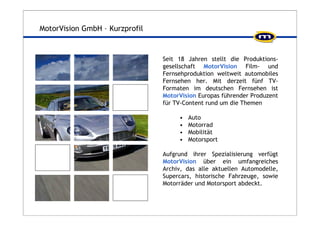 MotorVision GmbH – Kurzprofil 
Seit 18 Jahren stellt die Produktions-gesellschaft 
MotorVision Film- und 
Fernsehproduktion weltweit automobiles 
Fernsehen her. Mit derzeit fünf TV-Formaten 
im deutschen Fernsehen ist 
MotorVision Europas führender Produzent 
für TV-Content rund um die Themen 
• Auto 
• Motorrad 
• Mobilität 
• Motorsport 
Aufgrund ihrer Spezialisierung verfügt 
MotorVision über ein umfangreiches 
Archiv, das alle aktuellen Automodelle, 
Supercars, historische Fahrzeuge, sowie 
Motorräder und Motorsport abdeckt. 
 