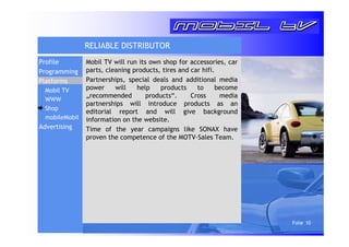 Folie 10 
RELIABLE DISTRIBUTOR 
Mobil TV will run its own shop for accessories, car 
parts, cleaning products, tires and car hifi. 
Partnerships, special deals and additional media 
power will help products to become 
„recommended products“. Cross media 
partnerships will introduce products as an 
editorial report and will give background 
information on the website. 
Time of the year campaigns like SONAX have 
proven the competence of the MOTV-Sales Team. 
Profile 
Programming 
Platforms 
Mobil TV 
WWW 
Shop 
mobileMobil 
Advertising 
 