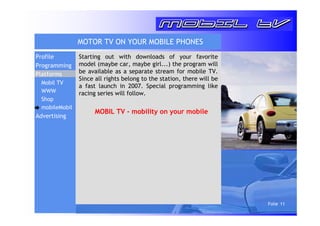 Folie 11 
MOTOR TV ON YOUR MOBILE PHONES 
Starting out with downloads of your favorite 
model (maybe car, maybe girl...) the program will 
be available as a separate stream for mobile TV. 
Since all rights belong to the station, there will be 
a fast launch in 2007. Special programming like 
racing series will follow. 
MOBIL TV - mobility on your mobile 
Profile 
Programming 
Platforms 
Mobil TV 
WWW 
Shop 
mobileMobil 
Advertising 
 