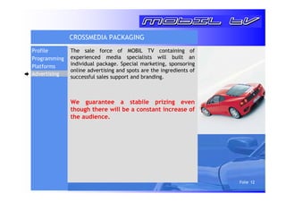 Folie 12 
CROSSMEDIA PACKAGING 
The sale force of MOBIL TV containing of 
experienced media specialists will built an 
individual package. Special marketing, sponsoring 
online advertising and spots are the ingredients of 
successful sales support and branding. 
We guarantee a stabile prizing even 
though there will be a constant increase of 
the audience. 
Profile 
Programming 
Platforms 
Advertising 
 