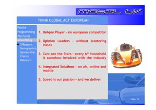 Folie 13 
THINK GLOBAL ACT EUROPEAN 
1. Unique Player – no european competitor 
2. Opinion Leaders – without scattering 
losses 
3. Cars Are the Stars – every 6th household 
is somehow involved with the industry 
4. Integrated Solutions – on air, online and 
mobile 
5. Speed is our passion – and we deliver 
Profile 
Programming 
Platforms 
Advertising 
5 Reasons 
Demographics 
Sponsorship 
Clients 
Ratecard 
 