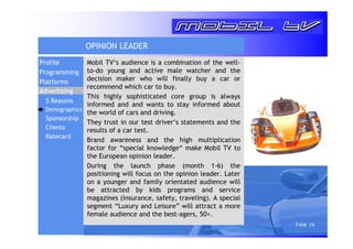Folie 14 
OPINION LEADER 
Mobil TV‘s audience is a combination of the well-to- 
do young and active male watcher and the 
decision maker who will finally buy a car or 
recommend which car to buy. 
This highly sophisticated core group is always 
informed and and wants to stay informed about 
the world of cars and driving. 
They trust in our test driver‘s statements and the 
results of a car test. 
Brand awareness and the high multiplication 
factor for “special knowledge“ make Mobil TV to 
the European opinion leader. 
During the launch phase (month 1-6) the 
positioning will focus on the opinion leader. Later 
on a younger and family orientated audience will 
be attracted by kids programs and service 
magazines (insurance, safety, traveling). A special 
segment “Luxury and Leisure” will attract a more 
female audience and the best-agers, 50+. 
Profile 
Programming 
Platforms 
Advertising 
5 Reasons 
Demographics 
Sponsorship 
Clients 
Ratecard 
 