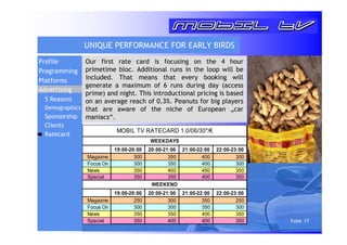 Folie 17 
UNIQUE PERFORMANCE FOR EARLY BIRDS 
Our first rate card is focusing on the 4 hour 
primetime bloc. Additional runs in the loop will be 
included. That means that every booking will 
generate a maximum of 6 runs during day (access 
prime) and night. This introductional pricing is based 
on an average reach of 0.3%. Peanuts for big players 
that are aware of the niche of European „car 
maniacs“. 
MOBIL TV RATECARD 1.0/06/30/€ 
WEEKDAYS 
19:00-20:00 20:00-21:00 21:00-22:00 22:00-23:00 
Magazine 300 350 400 300 
Focus On 300 350 400 300 
News 350 400 450 350 
Special 350 350 400 350 
WEEKEND 
19:00-20:00 20:00-21:00 21:00-22:00 22:00-23:00 
Magazine 250 300 350 250 
Focus On 300 300 350 300 
News 350 350 400 350 
Special 350 400 400 350 
Profile 
Programming 
Platforms 
Advertising 
5 Reasons 
Demographics 
Sponsorship 
Clients 
Ratecard 
 