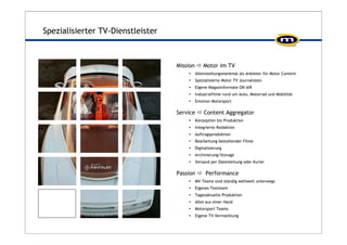 Spezialisierter TV-Dienstleister 
Mission Ö Motor im TV 
ƒ Alleinstellungsmerkmal als Anbieter für Motor Content 
ƒ Spezialisierte Motor TV Journalisten 
ƒ Eigene Magazinformate ON AIR 
ƒ Industriefilme rund um Auto, Motorrad und Mobilität 
ƒ Emotion Motorsport 
Service Ö Content Aggregator 
ƒ Konzeption bis Produktion 
ƒ Integrierte Redaktion 
ƒ Auftragsproduktion 
ƒ Bearbeitung bestehender Filme 
ƒ Digitalisierung 
ƒ Archivierung/Storage 
ƒ Versand per Datenleitung oder Kurier 
Passion Ö Performance 
ƒ MV-Teams sind ständig weltweit unterwegs 
ƒ Eigenes Testteam 
ƒ Tagesaktuelle Produktion 
ƒ Alles aus einer Hand 
ƒ Motorsport Teams 
ƒ Eigene TV-Vermarktung 
 