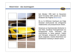 Motorvision – das Automagazin 
Seit Oktober 1995 läuft im Deutschen 
Sport Fernsehen (DSF) jeweils zur besten 
Sendezeit das Flagship Motorvision. 
Bis zu 3,4 Millionen Zuschauer pro Folge 
beweisen eindrucksvoll die erfolgreiche 
redaktionelle und produzentische Arbeit. 
Dreamcars an faszinierenden Drehorten in 
aller Welt, handfeste Testergebnissee von 
kompetenten Profis informativ und 
unterhaltsam in Szene gesetzt, Fakten 
und Fahrspaß, temporeich mit aktueller 
Musik umgesetzt, machen MotorVision zur 
beliebtesten Sendung in diesem Genre. 
 