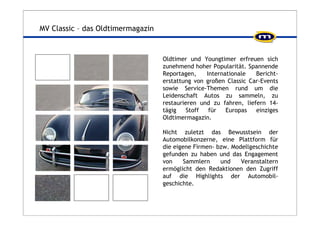MV Classic – das Oldtimermagazin 
Oldtimer und Youngtimer erfreuen sich 
zunehmend hoher Popularität. Spannende 
Reportagen, Internationale Bericht-erstattung 
von großen Classic Car-Events 
sowie Service-Themen rund um die 
Leidenschaft Autos zu sammeln, zu 
restaurieren und zu fahren, liefern 14- 
tägig Stoff für Europas einziges 
Oldtimermagazin. 
Nicht zuletzt das Bewusstsein der 
Automobilkonzerne, eine Plattform für 
die eigene Firmen- bzw. Modellgeschichte 
gefunden zu haben und das Engagement 
von Sammlern und Veranstaltern 
ermöglicht den Redaktionen den Zugriff 
auf die Highlights der Automobil-geschichte. 
 
