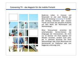 Caravaning TV - das Magazin für die mobile Freizeit 
Modernes Leben in Caravan und 
Reisemobil ist alle zwei Wochen das 
Motto der Sendung Caravaning TV im DSF. 
Die Sendung informiert über neueste 
Trends und testet alle aktuellen Produkte 
auf dem Markt der Wohnmobile und 
Wohnanhänger. 
Ohne Streuverluste erreichen die 
unterhaltenden Service-themen die 
Zielgruppe der Interessierten, die nicht 
nur im Sommer mit Ihren eigenen vier 
Wänden verreisen, sondern auch jene, 
die in zahllosen Kurztrips mit ihren 
Wohnanhänger oder ihrem Motorhome am 
Wochenende zur Städtetour oder zum 
Baggersee unterwegs sind. 
 