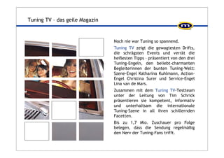 Tuning TV – das geile Magazin 
Noch nie war Tuning so spannend. 
Tuning TV zeigt die gewagtesten Drifts, 
die schrägsten Events und verrät die 
heißesten Tipps – präsentiert von den drei 
Tuning-Engeln, den beliebt-charmanten 
Begleiterinnen der bunten Tuning-Welt: 
Szene-Engel Katharina Kuhlmann, Action- 
Engel Christina Surer und Service-Engel 
Lina van de Mars. 
Zusammen mit dem Tuning TV-Testteam 
unter der Leitung von Tim Schrick 
präsentieren sie kompetent, informativ 
und unterhaltsam die internationale 
Tuning-Szene in all ihren schillernden 
Facetten. 
Bis zu 1,7 Mio. Zuschauer pro Folge 
belegen, dass die Sendung regelmäßig 
den Nerv der Tuning-Fans trifft. 
 