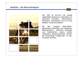 Motobike – das Motorradmagazin 
Seit 1997 ist Motobike die einzige 
regelmäßige Sendung für Zweiradfans im 
deutschen Fernsehen. Informationen, 
Emotionen, Impressionen rund um neue 
Modelle, Trends und Zubehör. 
Mit den neuesten Motorrädern, 
glamourösen Superbikes, den aktuellsten 
Bikerklamotten, exklusiven Reisetipps 
und Testberichten unserer leiden-schaftlichen 
Motorrad-Experten erreicht 
die Kultsendung 14-tägig über 1,5 Mio. 
Zuschauer und Fans. 
 