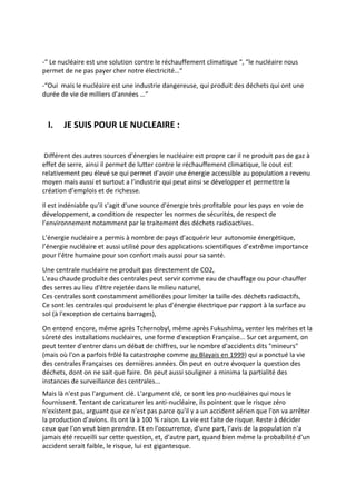 -“ Le nucléaire est une solution contre le réchauffement climatique “, “le nucléaire nous
permet de ne pas payer cher notre électricité…“

-“Oui mais le nucléaire est une industrie dangereuse, qui produit des déchets qui ont une
durée de vie de milliers d’années …“



  I.   JE SUIS POUR LE NUCLEAIRE :


 Différent des autres sources d’énergies le nucléaire est propre car il ne produit pas de gaz à
effet de serre, ainsi il permet de lutter contre le réchauffement climatique, le cout est
relativement peu élevé se qui permet d’avoir une énergie accessible au population a revenu
moyen mais aussi et surtout a l’industrie qui peut ainsi se développer et permettre la
création d’emplois et de richesse.

Il est indéniable qu’il s’agit d’une source d’énergie très profitable pour les pays en voie de
développement, a condition de respecter les normes de sécurités, de respect de
l’environnement notamment par le traitement des déchets radioactives.

L’énergie nucléaire a permis à nombre de pays d’acquérir leur autonomie énergétique,
l’énergie nucléaire et aussi utilisé pour des applications scientifiques d’extrême importance
pour l’être humaine pour son confort mais aussi pour sa santé.

Une centrale nucléaire ne produit pas directement de CO2,
L'eau chaude produite des centrales peut servir comme eau de chauffage ou pour chauffer
des serres au lieu d'être rejetée dans le milieu naturel,
Ces centrales sont constamment améliorées pour limiter la taille des déchets radioactifs,
Ce sont les centrales qui produisent le plus d'énergie électrique par rapport à la surface au
sol (à l'exception de certains barrages),

On entend encore, même après Tchernobyl, même après Fukushima, venter les mérites et la
sûreté des installations nucléaires, une forme d'exception Française... Sur cet argument, on
peut tenter d'entrer dans un débat de chiffres, sur le nombre d'accidents dits "mineurs"
(mais où l'on a parfois frôlé la catastrophe comme au Blayais en 1999) qui a ponctué la vie
des centrales Françaises ces dernières années. On peut en outre évoquer la question des
déchets, dont on ne sait que faire. On peut aussi souligner a minima la partialité des
instances de surveillance des centrales...
Mais là n'est pas l'argument clé. L'argument clé, ce sont les pro-nucléaires qui nous le
fournissent. Tentant de caricaturer les anti-nucléaire, ils pointent que le risque zéro
n'existent pas, arguant que ce n'est pas parce qu'il y a un accident aérien que l'on va arrêter
la production d'avions. Ils ont là à 100 % raison. La vie est faite de risque. Reste à décider
ceux que l'on veut bien prendre. Et en l'occurrence, d'une part, l'avis de la population n'a
jamais été recueilli sur cette question, et, d'autre part, quand bien même la probabilité d'un
accident serait faible, le risque, lui est gigantesque.
 
