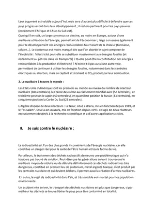 Leur argument est valable aujourd’hui, mais sera d’autant plus difficile à défendre que ces
pays progresseront dans leur développement ; il restera pertinent pour les pays pauvres
(notamment l’Afrique et l’Asie du Sud-est).
Quoi qu’il en soit, un large consensus se dessine, au moins en Europe, autour d’une
meilleure utilisation de l’énergie, permettant de l’économiser ; large consensus également
pour le développement des énergies renouvelables fournissant de la chaleur (biomasse,
solaire...). Le consensus est moins marqué dès que l’on aborde le sujet complexe de
l’électricité : l’électricité peut-elle se substituer massivement aux énergies fossiles (et
notamment au pétrole dans les transports) ? Quelle peut être la contribution des énergies
renouvelables à la production d’électricité ? N’existe-t-il pas aussi une autre voie,
permettant de continuer à utiliser les énergies fossiles, notamment dans les centrales
électriques au charbon, mais en captant et stockant le CO2 produit par leur combustion.

2. Le nucléaire à travers le monde :

Les Etats-Unis d’Amérique sont les premiers au monde au niveau du nombre de réacteur
nucléaire (104 centrales), la France deuxième au classement mondial avec (58 centrales), en
troisième position le Japon (50 centrales), en quatrième position la Russie (33 centrales), en
cinquième position la Corée Du Sud (23 centrales).

L’Algérie dispose de deux réacteurs : Le Nour, situé a draria, mis en fonction depuis 1989, et
le “es salam“, situé a ain-oussara, mis en fonction depuis 1993. Il s’agis de deux réacteurs
exclusivement destinés à la recherche scientifique et a d’autres applications civiles.



 II.   Je suis contre le nucléaire :



La radioactivité est l’un des plus grands inconvénients de l’énergie nucléaire, car elle
constitue un danger réel pour la santé de l’être humain et toute forme de vie.

Par ailleurs, le traitement des déchets radioactifs demeures une problématique qui n’a
toujours pas trouvé de solution. Peut-être que les générations suivant trouverons le
meilleurs moyen de réduire ou de détruire définitivement ces déchets radioactives très
dangereux, constitué en premier lieu de plutonium, métal argenté toxique, il est produit par
les centrales nucléaire et qui devient déchets, il permet aussi la création d’armes nucléaires.

En autre, le rejet de radioactivité dans l’air, et très nuisible voir mortel pour les population
environnante.

Un accident vite arriver, le transport des déchets nucléaires est plus que dangereux, si par
malheur les déchets se trouve libérer le pays peux être contaminé en totalité.
 