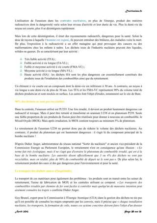 Doctissimo.fr
Avril 2012 Page 28 sur 31
L'utilisation de l'uranium dans les centrales nucléaires, en plus de l'énergie, produit des matières
radioactives dont la dangerosité varie selon leur niveau d'activité et leur durée de vie. Plus la demi-vie du
noyau est courte, plus il se désintégrera rapidement.
Mais lors de cette désintégration, il émet des rayonnements radioactifs, dangereux pour la santé. Selon la
dose de rayons à laquelle l'homme est exposé, ils peuvent entraîner des brûlures, des maladies voire la mort.
De plus, l'exposition à la radioactivité a un effet mutagène qui peut provoquer des cancers ou des
malformations chez les enfants à naître. Les déchets issus de l'industrie nucléaire peuvent être liquides,
solides ou gazeux. Ils se caractérisent par leur activité :
 Très faible activité (TFA) ;
 Faible activité à vie longue (FA-VL) ;
 Faible et moyenne activité à vie courte (FMA-VC) ;
 Moyenne activité à vie longue (MA-VL) ;
 Haute activité (HA) : les déchets HA sont les plus dangereux car essentiellement constitués des
produits issus de l'irradiation des combustibles ainsi que du retraitement.
Un élément à vie courte est un composant dont la demi-vie est inférieure à 30 ans. A contrario, un noyau à
vie longue a une demi-vie de plus de 30 ans. Les TFA et les FMA-VC représentent 90% du volume total de
déchets produits/an et sont stockés en surface. Les autres font l'objet d'études, notamment sur le site de Bure.
90% des déchets ne sont pas recyclables
Dans la centrale, l'uranium utilisé est l'U235. Une fois irradié, il devient un produit hautement dangereux car
radioactif et toxique. Mais il peut être retraité et transformé en uranium U238 et en plutonium P239. Seule
une faible proportion de ces produits de fission peut être réutilisée pour donner à nouveau un combustible, le
Mixed Oxyde (MOX). Mais après irradiation, le MOX contient toujours au minimum 5% de plutonium.
Le retraitement de l'uranium U238 ne permet donc pas de réduire le volume des déchets nucléaires. Au
contraire, il produit du plutonium qui est hautement dangereux : il s'agit là du composant principal de la
bombe nucléaire !
D'après Didier Anger, administrateur du réseau national "Sortir du nucléaire" et ancien vice-président de la
Commission Energie au Parlement Européen, le retraitement n'est en conséquence qu'une illusion : « Le
terme fait très écologique, mais il ne s'agit que d'extraire le plutonium du combustible irradié, qui est à la
base de la bombe nucléaire. Les autorités disent officiellement que 3 ou 4% des déchets ne sont pas
recyclables, mais en réalité, plus de 90% du combustible de départ ne le sont pas ». De plus selon lui, le
retraitement produit des eaux et des gaz dangereux pour l'environnement et pour la santé.
Le transport des déchets source d'inquiétudes
Le transport de ces matériaux pose également des problèmes : les produits sont en transit entre les usines de
retraitement, l'usine de fabrication de MOX et les centrales utilisant ce composé. « Les transports des
combustibles irradiés par chemins de fer sont faciles à contrôler mais quelqu'un de mauvaise intention peut
aisément connaître les trajets » confirme Didier Anger.
Guy Brunel, expert pour le Commissariat à l'Energie Atomique (CEA) dans la gestion des déchets ne nie pas
qu'il est possible de connaître les trajets empruntés par les convois, mais il précise que « chaque installation
nucléaire, les transports, la formation de colis, toutes ces actions concrètes doivent faire l'objet d'un dossier
 