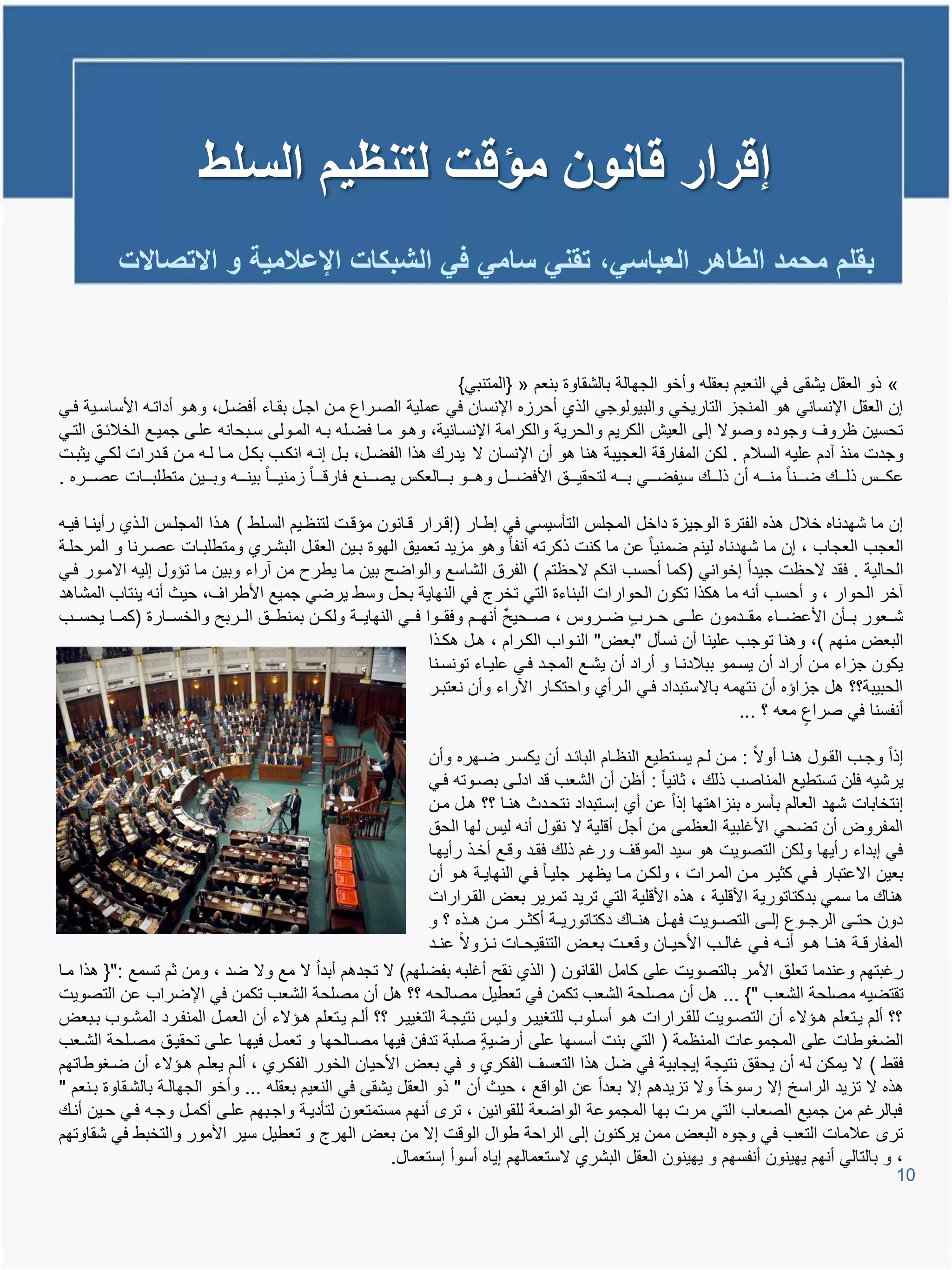 ‫إقرار قانون مؤقت لتنظٌم السلط‬
            ‫بقلم محمد الطاهر العباسً، تقنً سامً فً الشبكات اإلعالمٌة و االتصاالت‬


                                                                                 ‫« ذو العقل ٌشقى فً النعٌم بعقلم وأخو الجهالة بالشقاوة بنعم « {المتنبً}‬
‫إن العقل اإلنسانً تو المنجا التارٌخً والبٌولوجً الذي أحراه اإلنسان فً عملٌة الصيراع مين اجيل بقياء أفضيل، وتيو أداتيم األساسيٌة فيً‬
‫تحسٌن ظروا وجوده وصوال إلى العٌش الكرٌم والحرٌة والكرامة اإلنسيانٌة، وتيو ميا فضيلم بيم الميولى سيبحانم عليى جمٌيع الخالئيق التيً‬
‫وجدت منذ آدم علٌم السالم . لكن المفاروة العجٌبة تنا تو أن اإلنسان ال ٌدرع تذا الفضيل، بيل إنيم انكيب بكيل ميا ليم مين ويدرات لكيً ٌثبيت‬
‫عكيييية ذلييييع ضيييينا منييييم أن ذلييييع سٌفضييييً بييييم لتحقٌييييق األفضييييل وتييييو بييييالعكة ٌصيييينع فاروييييا امنٌييييا بٌنييييم وبييييٌن متطلبييييات عصييييره .‬

‫إن ما شهدناه خالل تذه الفترة الوجٌاة داخل المجلة التؤسٌسً فً إطيار (إويرار ويانون مإويت لتنظيٌم السيلط ) تيذا المجلية اليذي رأٌنيا فٌيم‬
‫العجب العجاب ، إن ما شهدناه لٌنم ضمنٌا عن ما كنت ذكرتم آنفا وتو ماٌد تعمٌق الهوة بيٌن العقيل البشيري ومتطلبيات عصيرنا و المرحلية‬
‫الحالٌة . فقد الحظت جٌدا إخوانً (كما أحسب انكم الحظتم ) الفرق الشاسع والواضح بٌن ما ٌطرح من آراء وبٌن ما تإول إلٌم االميور فيً‬
‫آخر الحوار ، و أحسب أنم ما تكذا تكون الحوارات البناءة التً تخرج فً النهاٌة بحل وسط ٌرضً جمٌع األطراا، حٌث أنم ٌنتاب المشاتد‬
‫شيييعور بيييؤن األعضييياء مقيييدمون عليييى حيييرب ضيييروة ، صيييحٌح أنهيييم وفقيييوا فيييً النهاٌييية ولكييين بمنطيييق اليييربح والخسيييارة (كميييا ٌحسيييب‬
                                                                        ‫البعض منهم )، وتنا توجب علٌنا أن نسؤل "بعض" النيواب الكيرام ، تيل تكيذا‬
                                                                        ‫ٌكون جااء مين أراد أن ٌسيمو ببالدنيا و أراد أن ٌشيع المجيد فيً علٌياء تونسينا‬
                                                                        ‫الحبٌبة؟؟ تل جااإه أن نتهمم باالستبداد فيً اليرأي واحتكيار ا راء وأن نعتبير‬
                                                                                                                             ‫أنفسنا فً صراع معم ؟ ...‬

                                                              ‫إذا وجييب القييول تنييا أوال : ميين لييم ٌسييتطٌع النظييام البائييد أن ٌكسيير ضييهره وأن‬
                                                              ‫ٌرشٌم فلن تستطٌع المناصب ذلع ، ثانٌا : أظن أن الشعب ود ادليى بصيوتم فيً‬
                                                              ‫إنتخابات شهد العالم بؤسره بنااتتها إذا عن أي إسيتبداد نتحيدث تنيا ؟؟ تيل مين‬
                                                              ‫المفروض أن تضحً األغلبٌة العظمى من أجل أولٌة ال نقول أنم لٌة لها الحق‬
                                                              ‫فً إبداء رأٌها ولكن التصوٌت تو سٌد المووا ورغم ذلع فقيد وويع أخيذ رأٌهيا‬
                                                              ‫بعٌن االعتبار فيً كثٌير مين الميرات ، ولكين ميا ٌظهير جلٌيا فيً النهاٌية تيو أن‬
                                                              ‫تناع ما سمً بدكتاتورٌة األولٌة ، تذه األولٌة التً ترٌد تمرٌر بعض القيرارات‬
                                                              ‫دون حتييى الرجييوع إلييى التصييوٌت فهييل تنيياع دكتاتورٌيية أكثيير ميين تييذه ؟ و‬
                                                              ‫المفارويية تنييا تييو أنييم فييً غالييب األحٌييان ووعييت بعييض التنقٌحييات نيياوال عنييد‬
‫رغبتهم وعندما تعلق األمر بالتصوٌت على كامل القانون ( الذي نقح أغلبم بفضلهم) ال تجدتم أبدا ال مع وال ضد ، ومن ثم تسمع :"{ تذا ميا‬
‫تقتضٌم مصلحة الشعب "} ... تل أن مصلحة الشعب تكمن فً تعطٌل مصالحم ؟؟ تل أن مصلحة الشعب تكمن فً اإلضراب عن التصوٌت‬
‫؟؟ ألم ٌيتعلم تيإالء أن التصيوٌت للقيرارات تيو أسيلوب للتغٌٌير وليٌة نتٌجية التغٌٌير ؟؟ أليم ٌيتعلم تيإالء أن العميل المنفيرد المشيوب بيبعض‬
‫الضغوطات على المجموعات المنظمة ( التً بنت أسسها على أرضٌة صلبة تدفن فٌها مصيالحها و تعميل فٌهيا عليى تحقٌيق مصيلحة الشيعب‬
‫فقط ) ال ٌمكن لم أن ٌحقق نتٌجة إٌجابٌة فً ضل تذا التعسا الفكري و فً بعض األحٌان الخور الفكيري ، أليم ٌعليم تيإالء أن ضيغوطاتهم‬
‫تذه ال تاٌد الراسخ إال رسوخا وال تاٌدتم إال بعدا عن الواوع ، حٌث أن " ذو العقل ٌشقى فً النعٌم بعقلم ... وأخو الجهالية بالشيقاوة بينعم "‬
‫فبالرغم من جمٌع الصعاب التً مرت بها المجموعة الواضعة للقوانٌن ، تر أنهم مستمتعون لتؤدٌية واجيبهم عليى أكميل وجيم فيً حيٌن أنيع‬
‫تر عالمات التعب فً وجوه البعض ممن ٌركنون إلى الراحة طوال الووت إال من بعض الهرج و تعطٌل سٌر األمور والتخبط فً شقاوتهم‬
                                                        ‫، و بالتالً أنهم ٌهٌنون أنفسهم و ٌهٌنون العقل البشري الستعمالهم إٌاه أسوأ إستعمال.‬
                                                                                                                                                                        ‫01‬
 