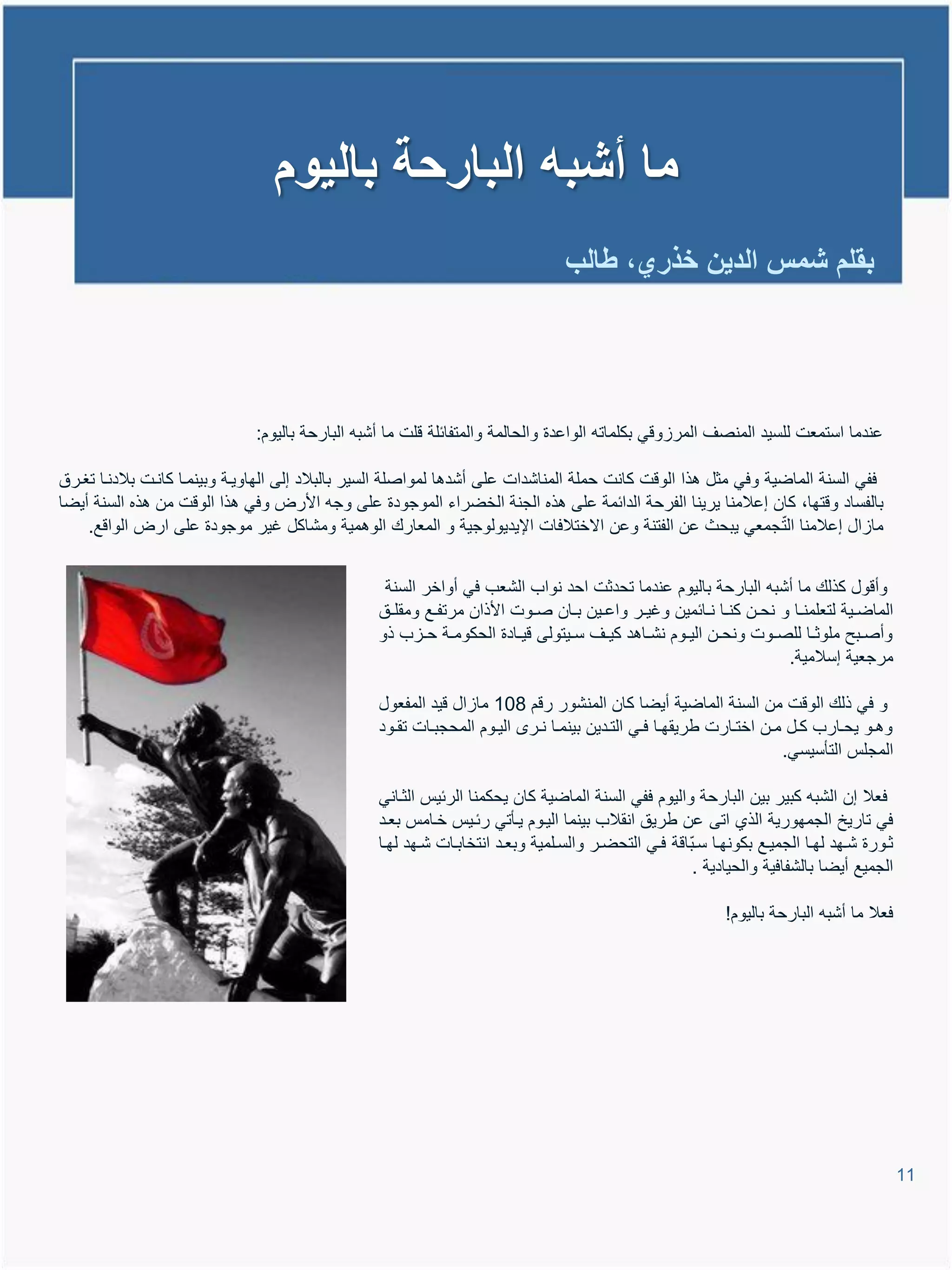 ‫ما أشبه البارحة بالٌوم‬
                                                                                   ‫بقلم شمس الدٌن خذري، طالب‬




                              ‫عندما استمعت للسٌد المنصا المراووً بكلماتم الواعدة والحالمة والمتفائلة ولت ما أشبم البارحة بالٌوم:‬

‫ففً السنة الماضٌة وفً مثل تذا الووت كانت حملة المناشدات على أشدتا لمواصلة السٌر بالبالد إلى الهاوٌية وبٌنميا كانيت بالدنيا تغيرق‬
‫بالفساد ووتها، كان إعالمنا ٌرٌنا الفرحة الدائمة على تذه الجنة الخضراء الموجودة على وجم األرض وفً تذا الووت من تذه السنة أٌضا‬
                                                                                                                 ‫ّ‬
    ‫مااال إعالمنا الت جمعً ٌبحث عن الفتنة وعن االختالفات اإلٌدٌولوجٌة و المعارع الوتمٌة ومشاكل غٌر موجودة على ارض الواوع.‬


                                                  ‫وأوول كذلع ما أشبم البارحة بالٌوم عندما تحدثت احد نواب الشعب فً أواخر السنة‬
                                                 ‫الماضييٌة لتعلمنييا و نحيين كنييا نييائمٌن وغٌيير واعييٌن بييان صييوت األذان مرتفييع ومقلييق‬
                                                 ‫وأصييبح ملوثييا للصييوت ونحيين الٌييوم نشيياتد كٌييا سييٌتولى وٌييادة الحكوميية حيياب ذو‬
                                                                                                                         ‫مرجعٌة إسالمٌة.‬

                                                 ‫و فً ذلع الووت من السنة الماضٌة أٌضا كان المنشور روم 801 مااال وٌد المفعول‬
                                                 ‫وتييو ٌحييارب كييل ميين اختييارت طرٌقهييا فييً التييدٌن بٌنمييا نيير الٌييوم المحجبييات تقييود‬
                                                                                                                            ‫المجلة التؤسٌسً.‬

                                                 ‫فعال إن الشبم كبٌر بٌن البارحة والٌوم ففً السنة الماضٌة كان ٌحكمنا الرئٌة الثيانً‬
                                                 ‫فً تارٌخ الجمهورٌة الذي اتى عن طرٌق انقالب بٌنما الٌيوم ٌيؤتً رئيٌة خيامة بعيد‬
                                                 ‫ثيورة شييهد لهييا الجمٌييع بكونهيا سيباوة فييً التحضيير والسيلمٌة وبعييد انتخابييات شييهد لهييا‬
                                                                                                          ‫ّ‬
                                                                                                            ‫الجمٌع أٌضا بالشفافٌة والحٌادٌة .‬

                                                                                                                 ‫فعال ما أشبم البارحة بالٌوم!‬




                                                                                                                                                   ‫11‬
 