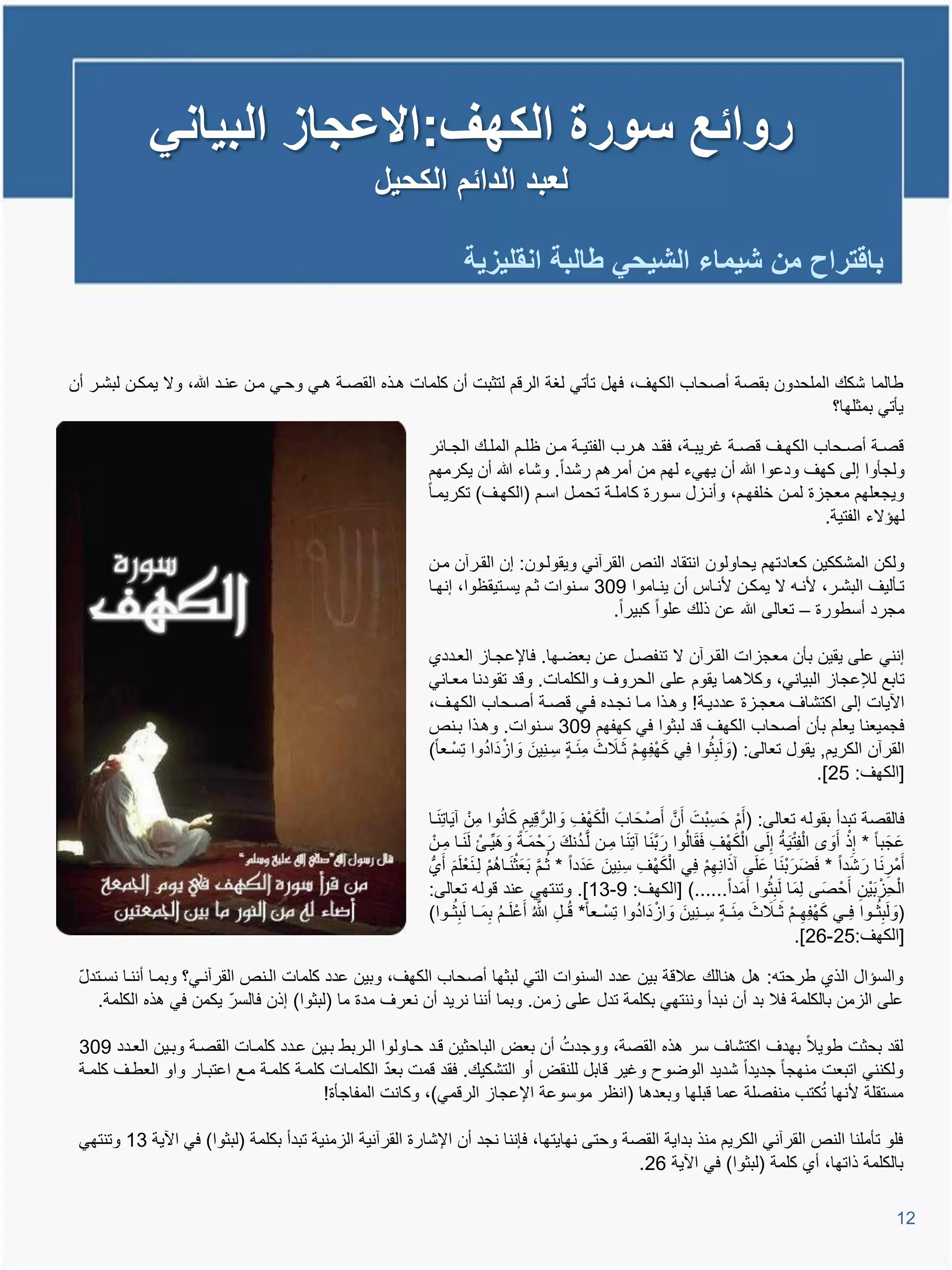 ‫روائع سورة الكهف:االعجاز البٌانً‬
                                                 ‫لعبد الدائم الكحٌل‬

                                                                  ‫باقتراح من شٌماء الشٌحً طالبة انقلٌزٌة‬


‫طالما شكع الملحدون بقصة أصحاب الكها، فهل تؤتً لغة الروم لتثبت أن كلمات تيذه القصية تيً وحيً مين عنيد هللا، وال ٌمكين لبشير أن‬
                                                                                                                    ‫ٌؤتً بمثلها؟‬

                                                          ‫وصيية أصييحاب الكهييا وصيية غرٌبيية، فقييد تييرب الفتٌيية ميين ظلييم الملييع الجييائر‬
                                                          ‫ولجؤوا إلى كها ودعوا هللا أن ٌهًء لهم من أمرتم رشدا. وشاء هللا أن ٌكرمهم‬
                                                          ‫وٌجعلهم معجاة لمين خلفهيم، وأنيال سيورة كاملية تحميل اسيم (الكهيا) تكرٌميا‬
                                                                                                                                   ‫لهإالء الفتٌة.‬

                                                          ‫ولكن المشككٌن كعادتهم ٌحاولون انتقاد النص القرآنً وٌقوليون: إن القيرآن مين‬
                                                          ‫تيؤلٌا البشير، ألنيم ال ٌمكين ألنياة أن ٌنياموا 903 سينوات ثيم ٌسيتٌقظوا، إنهيا‬
                                                                                        ‫مجرد أسطورة – تعالى هللا عن ذلع علوا كبٌرا.‬

                                                          ‫إننً على ٌقٌن بؤن معجاات القيرآن ال تنفصيل عين بعضيها. فاإلعجياا العيددي‬
                                                          ‫تابع لإلعجاا البٌانً، وكالتما ٌقوم على الحروا والكلمات. وود تقودنا معيانً‬
                                                          ‫ا ٌات إلى اكتشاا معجياة عددٌية! وتيذا ميا نجيده فيً وصية أصيحاب الكهيا،‬
                                                          ‫فجمٌعنا ٌعلم بؤن أصحاب الكها ود لبثوا فً كهفهم 903 سينوات. وتيذا بينص‬
                                                                      ‫َ ْ ُ‬                  ‫َ ْ ِ ْ َ َ ِ‬          ‫َ ُ‬
                                                          ‫القرآن الكرٌم, ٌقول تعالى: (ولَبِثوا فًِ كهفِهيم َثيالث م َئية سِ ينٌِنَ واادَادوا تِسْ يعا)‬
                                                                                                                                       ‫[الكها: 52].‬

                                                          ‫فالقصة تبدأ بقولم تعالى: (أَم حَ سِ بْتَ أَنَّ أَصْ حَ ابَ ا ْلكها والرَّ وٌِم كانوا مِنْ آٌَاتِ َنيا‬
                                                                                ‫ِ َ ُ‬          ‫َ ْ ِ َ‬                                   ‫ْ‬
                                                           ‫عجَ با * إ ِْذ أَو ا ْلفِ ْت ٌَة إِلَى ا ْلكها فقالُوا رَ ب َنا آتِ َنا مِين لَّيدنع رَ حْ مَية وتٌِّيئْ لَ َنيا مِينْ‬
                                                                               ‫َ َ‬              ‫ُ َ‬                   ‫َّ‬        ‫َ ْ ِ ََ‬           ‫ُ‬            ‫َ‬                ‫َ‬
                                                          ‫أَمْر َنا رَ شدا * فضَرَ ْب َنا علَى آذانِهم فًِ ا ْلكها سِ نٌِنَ عدَدا * ثيم َبعَث َنياتم لِي َنعْ لَم أَي‬
                                                                    ‫َ‬      ‫ُ َّ ْ ُ ْ‬                ‫َ‬            ‫َ ْ ِ‬           ‫َ ِْ‬        ‫َ‬               ‫َ‬       ‫َ‬        ‫ِ‬
                                                          ‫ا ْلحِا َبٌْن أَحْ صَى لِمَا لَبثوا أَمَدا......) [الكها: 9-31]. وتنتهً عند وولم تعالى:‬
                                                                                                                                                ‫ُِ‬                      ‫ْ ِ‬
                                                          ‫(ولَبِثييوا فِييً كهفِه يم َثييالث م َئيية سِ ينٌِنَ واادَادوا تِسْ ييعا* وُييل هللا ُ أَعْ لَ يم بِمييا لَبِثييوا)‬
                                                                      ‫ُ َ ُ‬               ‫ِ َّ‬                   ‫َ ْ ُ‬                     ‫َ ْ ِ ْ َ َ ِ‬                   ‫َ ُ‬
                                                                                                                                                       ‫[الكها:52-62].‬

 ‫والسإال الذي طرحتم: تل تنالع عالوة بٌن عدد السنوات التً لبثها أصحاب الكها، وبٌن عدد كلمات الينص القرآنيً؟ وبميا أننيا نسيتدل‬
 ‫ّ‬
    ‫على الامن بالكلمة فال بد أن نبدأ وننتهً بكلمة تدل على امن. وبما أننا نرٌد أن نعرا مدة ما (لبثوا) إذن فالسر ٌكمن فً تذه الكلمة.‬
                            ‫ّ‬

                                                                             ‫ُ‬
 ‫لقد بحثت طوٌال بهدا اكتشاا سر تذه القصة، ووجدت أن بعض الباحثٌن ويد حياولوا اليربط بيٌن عيدد كلميات القصية وبيٌن العيدد 903‬
                                                   ‫ّ‬
 ‫ولكننً اتبعت منهجا جدٌدا شدٌد الوضوح وغٌر وابل للنقض أو التشكٌع. فقد ومت بعد الكلميات كلمية كلمية ميع اعتبيار واو العطيا كلمية‬
                                                                                                                   ‫ُ‬
                                         ‫مستقلة ألنها تكتب منفصلة عما وبلها وبعدتا (انظر موسوعة اإلعجاا الرومً)، وكانت المفاجؤة!‬

 ‫فلو تؤملنا النص القرآنً الكرٌم منذ بداٌة القصة وحتى نهاٌتها، فإننا نجد أن اإلشارة القرآنٌة الامنٌة تبدأ بكلمة (لبثوا) فً ا ٌة 31 وتنتهً‬
                                                                                            ‫بالكلمة ذاتها، أي كلمة (لبثوا) فً ا ٌة 62.‬

                                                                                                                                                                               ‫21‬
 