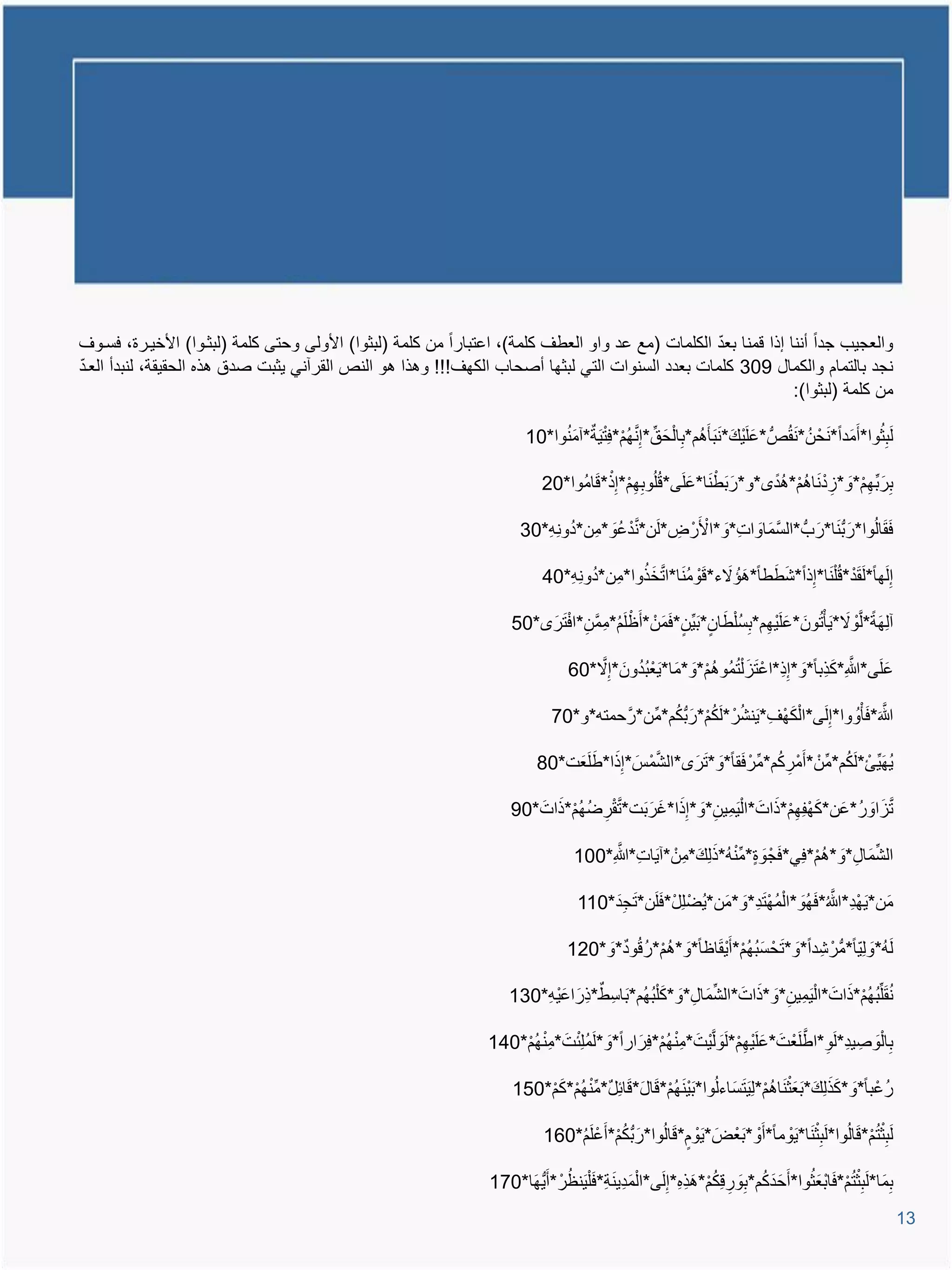 ‫ّ‬
‫والعجٌب جدا أننا إذا ومنا بعد الكلمات (مع عد واو العطا كلمة)، اعتبارا من كلمة (لبثوا) األولى وحتى كلمة (لبثيوا) األخٌيرة، فسيوا‬
‫ّ‬
‫نجد بالتمام والكمال 903 كلمات بعدد السنوات التً لبثها أصحاب الكها!!! وتذا تو النص القرآنً ٌثبت صدق تذه الحقٌقة، لنبدأ العيد‬
                                                                                                                ‫من كلمة (لبثوا):‬

                                                                        ‫لَبثوا*أَمَدا* َنحْ نُ * َنقُص*علَ ٌْع* َنبَؤَتُم*بِا ْلحَ ق*إ َِّنهم*فِ ْتٌَة*آمنوا*01‬
                                                                             ‫َُ‬           ‫ِّ ُ ْ‬                         ‫َ َ‬                               ‫ُِ‬

                                                                            ‫برَ بِّهم*و*اد َناتم*تُد *و*رَ بَط َنا*علَى*وُلُوبهم*إ ِْذ*وامُوا*02‬
                                                                                    ‫َ‬       ‫ِِْ‬         ‫ْ َ‬                 ‫ِ ِْ َ ِْ ُْ‬

                                                                       ‫فقالُوا*رَ ب َنا*رَ ب*السمَاوات*وَ *األَرْ ض*لَن*ندعُو*مِن*دونِم*03‬
                                                                          ‫ُ ِ‬       ‫َّ ْ َ‬    ‫ْ ِ‬          ‫َّ َ ِ‬                       ‫ََ‬

                                                                               ‫ُ ِ‬         ‫َ َ َ ْ ُ َ َّ َ ُ‬
                                                                            ‫إِلَها*لَقد*وُ ْل َنا*إِذا*شططا*تإُ الء*وومنا*اتخذوا*مِن*دونِم*04‬
                                                                                                                ‫َ َ‬               ‫َْ‬

                                                                     ‫آلِهَة*ل َّْوال*ٌَؤ ُْتونَ *علٌَْهم*بِس ْلطان* َبٌِّن*فمنْ *أَظلَم*ممَّن*اف َترَ *05‬
                                                                              ‫ْ ُ ِ ِ ْ‬          ‫ََ‬           ‫َ ِ ُ َ‬                      ‫َ‬

                                                                                              ‫ُُ‬               ‫َ ُ ُْ‬           ‫ِ‬           ‫َّ َ‬
                                                                                  ‫علَى*هللاِ*كذِبا*وَ *إِذ*اعْ َتا ْلتمُوتم*وَ *مَا* ٌَعْ بدونَ *إِال*06‬
                                                                                      ‫َّ‬                                                               ‫َ‬

                                                                              ‫هللاَ*فؤْوُ وا*إِلَى*ا ْلكها*ٌَنشرْ *لَكم*رَ بكم*مِّن*رَّ حمتم*و*07‬
                                                                                                  ‫ُ‬     ‫َ ْ ِ ُ ُْ‬                        ‫َّ َ‬

                                                                           ‫ٌهٌِّئْ *لَكم*مِّنْ *أَمْركم*مِّرْ فقا*وَ * َترَ *الشمةَ *إِذا*طلَعَت*08‬
                                                                                   ‫َ َ‬       ‫َّ ْ‬              ‫َ‬        ‫ِ ُ‬            ‫ُ‬         ‫َُ‬

                                                                     ‫تااور*عَن*كهفِهم*ذاتَ *ا ْل ٌَمٌِن*و*إِذا*غرَ بَت*تقرضهم*ذاتَ *09‬
                                                                            ‫َّ ْ ِ ُ ُ ْ َ‬ ‫ِ َ َ َ‬                  ‫َ ْ ِْ َ‬     ‫َّ َ َ ُ‬

                                                                                         ‫ِ َّ‬            ‫َ َ ِّ ُ َ َ‬
                                                                                   ‫الشمَال*وَ *تم*فًِ*فجْ وة*م ْنم*ذلِع*مِنْ *آٌَات*هللاِ*001‬
                                                                                                                               ‫ُْ‬     ‫ِّ ِ‬

                                                                                        ‫َِ‬       ‫ْ َ‬            ‫ْ ِ َّ َ َ ُ ْ ِ َ‬
                                                                                    ‫مَن* ٌَهد*هللا ُ*فهُو*ا ْلمه َتد*و*مَن*ٌُضْ لِل*فلَن* َتجد*011‬

                                                                                  ‫لَم*ولٌِّا*مرْ شِ دا*و* َتحْ سبهم*أَ ٌْقاظا*وَ *تم*روُود*و*021‬
                                                                                      ‫َ‬     ‫ُْ ُ‬        ‫َُ ُْ َ‬           ‫َ‬                ‫ُ َ‬

                                                                    ‫نقلِّبهم*ذاتَ *ا ْل ٌَمٌِن*و*ذاتَ *الشمَال*و*ك ْلبهُم*بَاسِ ط*ذِرَ اع ٌْم*031‬
                                                                        ‫َ ِ‬                    ‫ِّ ِ َ َ ُ‬          ‫ِ َ َ‬               ‫َُ ُ ُْ َ‬

                                                                                   ‫ُ‬                ‫ِ ُْ‬                 ‫َ ِْ‬            ‫ِ ِ َّ‬
                                                                ‫با ْلوَ صِ ٌد*لَو*اطلَعْ تَ *علٌَْهم*لَوَ لٌَّْتَ *م ْنهم*فِرَ ارا*وَ *لَملِ ْئتَ *م ْنهم*041‬
                                                                    ‫ِ ُْ‬                                                                                    ‫ِ‬

                                                                         ‫ِّ ُ ْ َ ْ‬    ‫َ ُْ َ َ َ‬                       ‫َ ََ َ ْ ُْ‬
                                                                     ‫رُعْ با*و*كذلِع* َبعَث َناتم*لِ ٌَ َتسَاءلُوا* َب ٌْنهم*وال*وائِل*م ْنهم*كم*051‬

                                                                            ‫لَب ْثتم*والُوا*لَب ْث َنا*ٌَوما*أ َْو* َبعْ ضَ *ٌَوم*والُوا*رَ بكم*أَعْ لَم*061‬
                                                                                ‫ُ‬        ‫ُْ‬          ‫ْ َ‬                      ‫ْ‬          ‫ِ‬        ‫ِ ُْ َ‬

                                                                ‫بمَا*لَب ْثتم*فا ْبعَثوا*أَحَ دكم*بوروِكم*تذه*إِلَى*ا ْلمدٌِ َنة*ف ْلٌَنظرْ *أٌَهَا*071‬
                                                                              ‫َ ِ َ ُ‬                     ‫َ ُ َِ ِ ُ ْ َ ِ ِ‬     ‫ِ ِ ُْ َ ُ‬

                                                                                                                                                                  ‫31‬
 