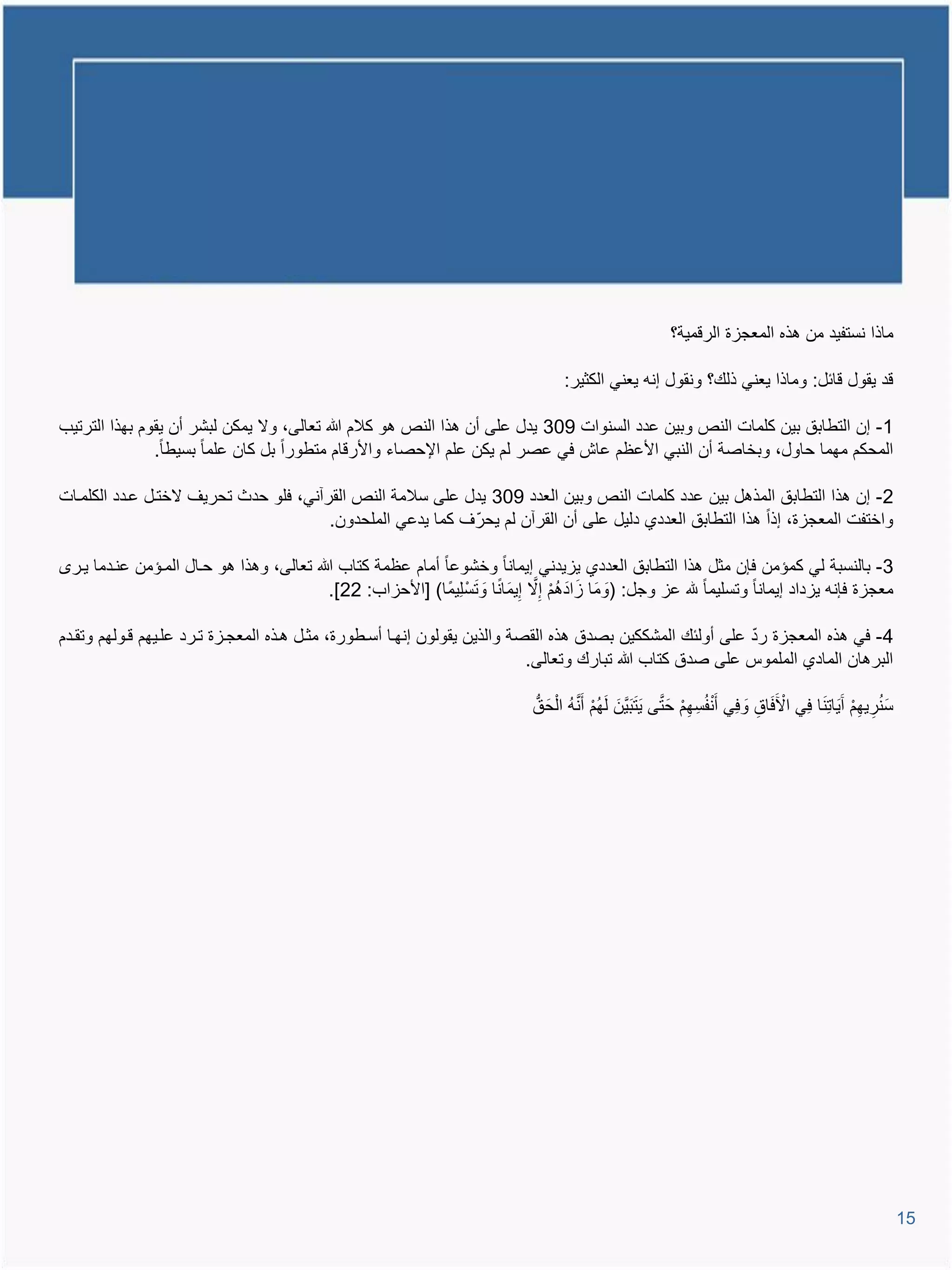 ‫ماذا نستفٌد من تذه المعجاة الرومٌة؟‬

                                                                                      ‫ود ٌقول وائل: وماذا ٌعنً ذلع؟ ونقول إنم ٌعنً الكثٌر:‬

‫1- إن التطابق بٌن كلمات النص وبٌن عدد السنوات 903 ٌدل على أن تذا النص تو كالم هللا تعالى، وال ٌمكن لبشر أن ٌقوم بهذا الترتٌب‬
               ‫المحكم مهما حاول، وبخاصة أن النبً األعظم عاش فً عصر لم ٌكن علم اإلحصاء واألروام متطورا بل كان علما بسٌطا.‬

‫2- إن تذا التطابق المذتل بٌن عدد كلمات النص وبٌن العدد 903 ٌدل على سالمة النص القرآنً، فلو حدث تحرٌا الختيل عيدد الكلميات‬
                                        ‫واختفت المعجاة، إذا تذا التطابق العددي دلٌل على أن القرآن لم ٌحرا كما ٌدعً الملحدون.‬
                                                            ‫ّ‬

 ‫3- بالنسبة لً كمإمن فإن مثل تذا التطابق العددي ٌاٌدنً إٌمانا وخشوعا أمام عظمة كتاب هللا تعالى، وتذا تو حيال الميإمن عنيدما ٌير‬
                                                                                  ‫َ َ َ ُ ْ َّ‬
                                           ‫معجاة فإنم ٌاداد إٌمانا وتسلٌما هلل عا وجل: (ومَا اادتم إِال إٌِمَانا و َتسْ لٌِما) [األحااب: 22].‬
                                                                      ‫َ‬

                                                                                                            ‫ّ‬
‫4- فً تذه المعجاة رد على أولئع المشككٌن بصدق تذه القصة والذٌن ٌقولون إنهيا أسيطورة، مثيل تيذه المعجياة تيرد عليٌهم ويولهم وتقيدم‬
                                                                            ‫البرتان المادي الملموة على صدق كتاب هللا تبارع وتعالى.‬

                                                                               ‫سنرٌهم آٌََاتِ َنا فًِ ا ْ َفاق وفًِ أَ ْنفُسِ هم حَ تى ٌَ َت َبٌَّنَ لَهم أ ََّنم ا ْلحَ ق‬
                                                                                        ‫ُْ ُ‬                        ‫ِ ْ َّ‬               ‫َ ِ َ‬                      ‫َُِ ِْ‬




                                                                                                                                                                             ‫51‬
 