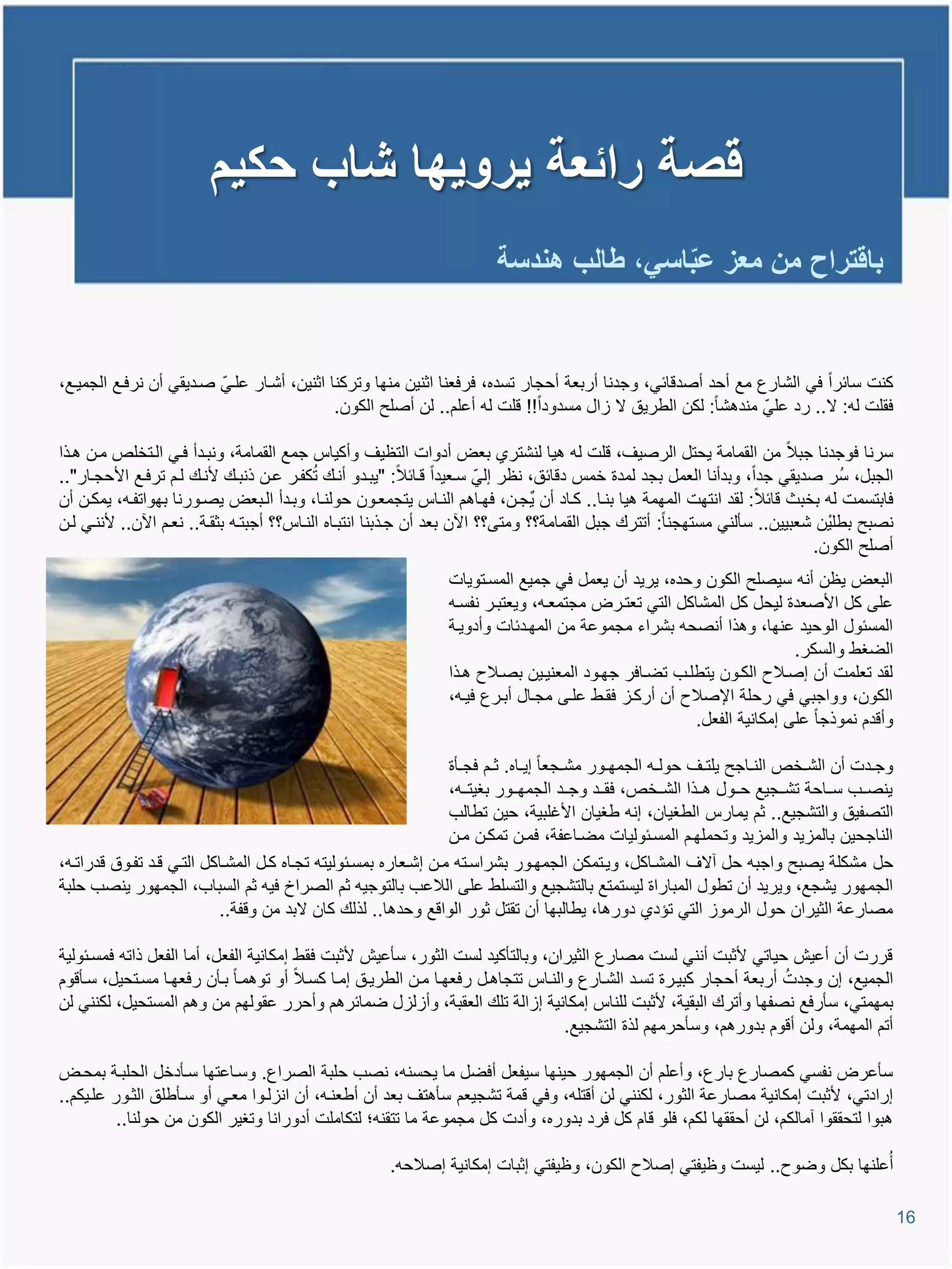 ‫قصة رائعة ٌروٌها شاب حكٌم‬
                                                                           ‫باقتراح من معز عباسً، طالب هندسة‬
                                                                                          ‫ّ‬


‫كنت سائرا فً الشارع مع أحد أصدوائً، وجدنا أربعة أحجار تسده، فرفعنا اثنٌن منها وتركنا اثنٌن، أشيار عليًّ صيدٌقً أن نرفيع الجمٌيع،‬
                                             ‫فقلت لم: ال.. رد علًّ مندتشا: لكن الطرٌق ال اال مسدودا!! ولت لم أعلم.. لن أصلح الكون.‬

‫سرنا فوجدنا جبال من القمامة ٌحتل الرصٌا، ولت لم تٌا لنشتري بعض أدوات التظٌا وأكٌاة جمع القمامة، ونبيدأ فيً اليتخلص مين تيذا‬
                                            ‫ُ‬
‫الجبل، سُر صدٌقً جدا، وبدأنا العمل بجد لمدة خمة دوائق، نظر إلًّ سيعٌدا ويائال: "ٌبيدو أنيع تكفير عين ذنبيع ألنيع ليم ترفيع األحجيار"..‬
‫فابتسمت لم بخبث وائال: لقد انتهت المهمة تٌا بنيا.. كياد أن ٌجين، فهياتم النياة ٌتجمعيون حولنيا، وبيدأ اليبعض ٌصيورنا بهواتفيم، ٌمكين أن‬
‫نصبح بطلٌْن شعبٌٌن.. سؤلنً مستهجنا: أتترع جبل القمامة؟؟ ومتى؟؟ ا ن بعد أن جيذبنا انتبياه النياة؟؟ أجبتيم بثقية.. نعيم ا ن.. ألننيً لين‬
                                                                                                                           ‫أصلح الكون.‬
                                                                   ‫البعض ٌظن أنم سٌصلح الكون وحده، ٌرٌد أن ٌعمل فً جمٌع المسيتوٌات‬
                                                                   ‫على كل األصعدة لٌحل كل المشاكل التً تعتيرض مجتمعيم، وٌعتبير نفسيم‬
                                                                   ‫المسئول الوحٌد عنها، وتذا أنصحم بشراء مجموعة من المهيدئات وأدوٌية‬
                                                                                                                          ‫الضغط والسكر.‬
                                                                   ‫لقد تعلمت أن إصيالح الكيون ٌتطليب تضيافر جهيود المعنٌيٌن بصيالح تيذا‬
                                                                   ‫الكون، وواجبً فً رحلة اإلصالح أن أركيا فقيط عليى مجيال أبيرع فٌيم،‬
                                                                                                          ‫وأودم نموذجا على إمكانٌة الفعل.‬

                                                                  ‫وجييدت أن الشييخص النيياجح ٌلتييا حولييم الجمهييور مشييجعا إٌيياه. ثييم فجييؤة‬
                                                                  ‫ٌنصييب سيياحة تشييجٌع حييول تييذا الشييخص، فقييد وجييد الجمهييور بغٌتييم،‬
                                                                  ‫التصفٌق والتشجٌع.. ثم ٌمارة الطغٌان، إنم طغٌان األغلبٌة، حٌن تطالب‬
                                                                  ‫الناجحٌن بالماٌد والماٌد وتحملهيم المسيئولٌات مضياعفة، فمين تمكين مين‬
‫حل مشكلة ٌصبح واجبم حل آالا المشياكل، وٌيتمكن الجمهيور بشراسيتم مين إشيعاره بمسيئولٌتم تجياه كيل المشياكل التيً ويد تفيوق ودراتيم،‬
‫الجمهور ٌشجع، وٌرٌد أن تطول المباراة لٌستمتع بالتشجٌع والتسلط على الالعب بالتوجٌم ثم الصراخ فٌم ثم السباب، الجمهور ٌنصب حلبة‬
                           ‫مصارعة الثٌران حول الرموا التً تإدي دورتا، ٌطالبها أن تقتل ثور الواوع وحدتا.. لذلع كان البد من ووفة..‬

‫وررت أن أعٌش حٌاتً ألثبت أننً لست مصارع الثٌران، وبالتؤكٌد لست الثور، سؤعٌش ألثبت فقط إمكانٌة الفعل، أما الفعل ذاتم فمسيئولٌة‬
                                                                                                                    ‫ُ‬
‫الجمٌع، إن وجدت أربعة أحجار كبٌيرة تسيد الشيارع والنياة تتجاتيل رفعهيا مين الطرٌيق إميا كسيال أو توتميا بيؤن رفعهيا مسيتحٌل، سيؤووم‬
‫بمهمتً، سؤرفع نصفها وأترع البقٌة، ألثبت للناة إمكانٌة إاالة تلع العقبة، وأالال ضمائرتم وأحرر عقولهم من وتم المستحٌل، لكننً لن‬
                                                                                  ‫أتم المهمة، ولن أووم بدورتم، وسؤحرمهم لذة التشجٌع.‬

‫سؤعرض نفسً كمصارع بارع، وأعلم أن الجمهور حٌنها سٌفعل أفضل ما ٌحسنم، نصب حلبة الصراع. وسياعتها سيؤدخل الحلبية بمحيض‬
‫إرادتً، ألثبت إمكانٌة مصارعة الثور، لكننً لن أوتلم، وفً ومة تشجٌعم سؤتتا بعد أن أطعنيم، أن اناليوا معيً أو سيؤطلق الثيور عليٌكم..‬
          ‫تبوا لتحققوا آمالكم، لن أحققها لكم، فلو وام كل فرد بدوره، وأدت كل مجموعة ما تتقنم؛ لتكاملت أدورانا وتغٌر الكون من حولنا..‬

                                                         ‫أُعلنها بكل وضوح.. لٌست وظٌفتً إصالح الكون، وظٌفتً إثبات إمكانٌة إصالحم.‬

                                                                                                                                                   ‫61‬
 