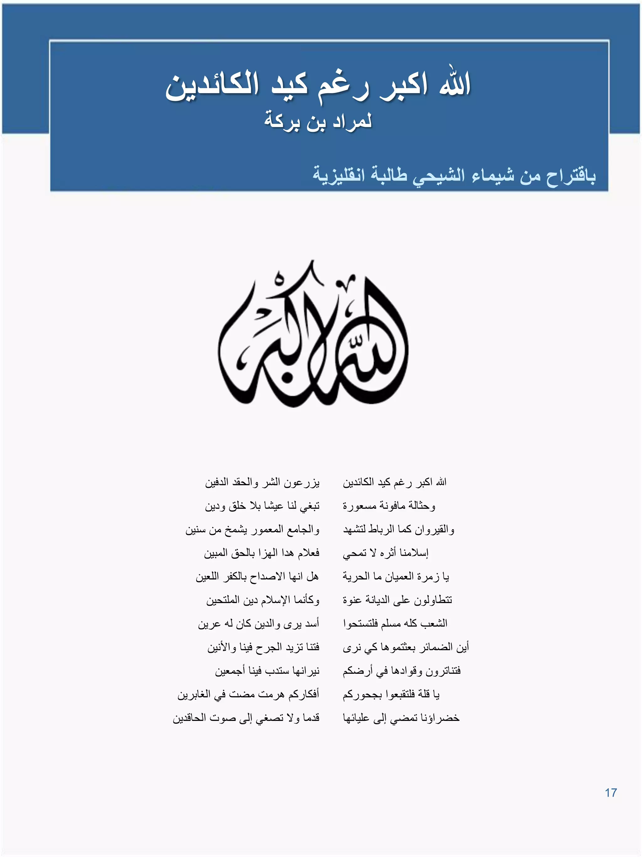 ‫هللا اكبر رغم كٌد الكائدٌن‬
                     ‫لمراد بن بركة‬

                                 ‫باقتراح من شٌماء الشٌحً طالبة انقلٌزٌة‬




      ‫ٌارعون الشر والحقد الدفٌن‬       ‫هللا اكبر رغم كٌد الكائدٌن‬
      ‫تبغً لنا عٌشا بال خلق ودٌن‬      ‫وحثالة مافونة مسعورة‬
  ‫والجامع المعمور ٌشمخ من سنٌن‬        ‫والقٌروان كما الرباط لتشهد‬
      ‫فعالم تدا الهاا بالحق المبٌن‬    ‫إسالمنا أثره ال تمحً‬
    ‫تل انها االصداح بالكفر اللعٌن‬     ‫ٌا امرة العمٌان ما الحرٌة‬
      ‫وكؤنما اإلسالم دٌن الملتحٌن‬     ‫تتطاولون على الدٌانة عنوة‬
     ‫أسد ٌر والدٌن كان لم عرٌن‬        ‫الشعب كلم مسلم فلتستحوا‬
       ‫فتنا تاٌد الجرح فٌنا واألنٌن‬     ‫أٌن الضمائر بعثتموتا كً نر‬
        ‫نٌرانها ستدب فٌنا أجمعٌن‬      ‫فتناترون وووادتا فً أرضكم‬
 ‫أفكاركم ترمت مضت فً الغابرٌن‬         ‫ٌا ولة فلتقبعوا بجحوركم‬
‫ودما وال تصغً إلى صوت الحاودٌن‬        ‫خضراإنا تمضً إلى علٌائها‬




                                                                          ‫71‬
 
