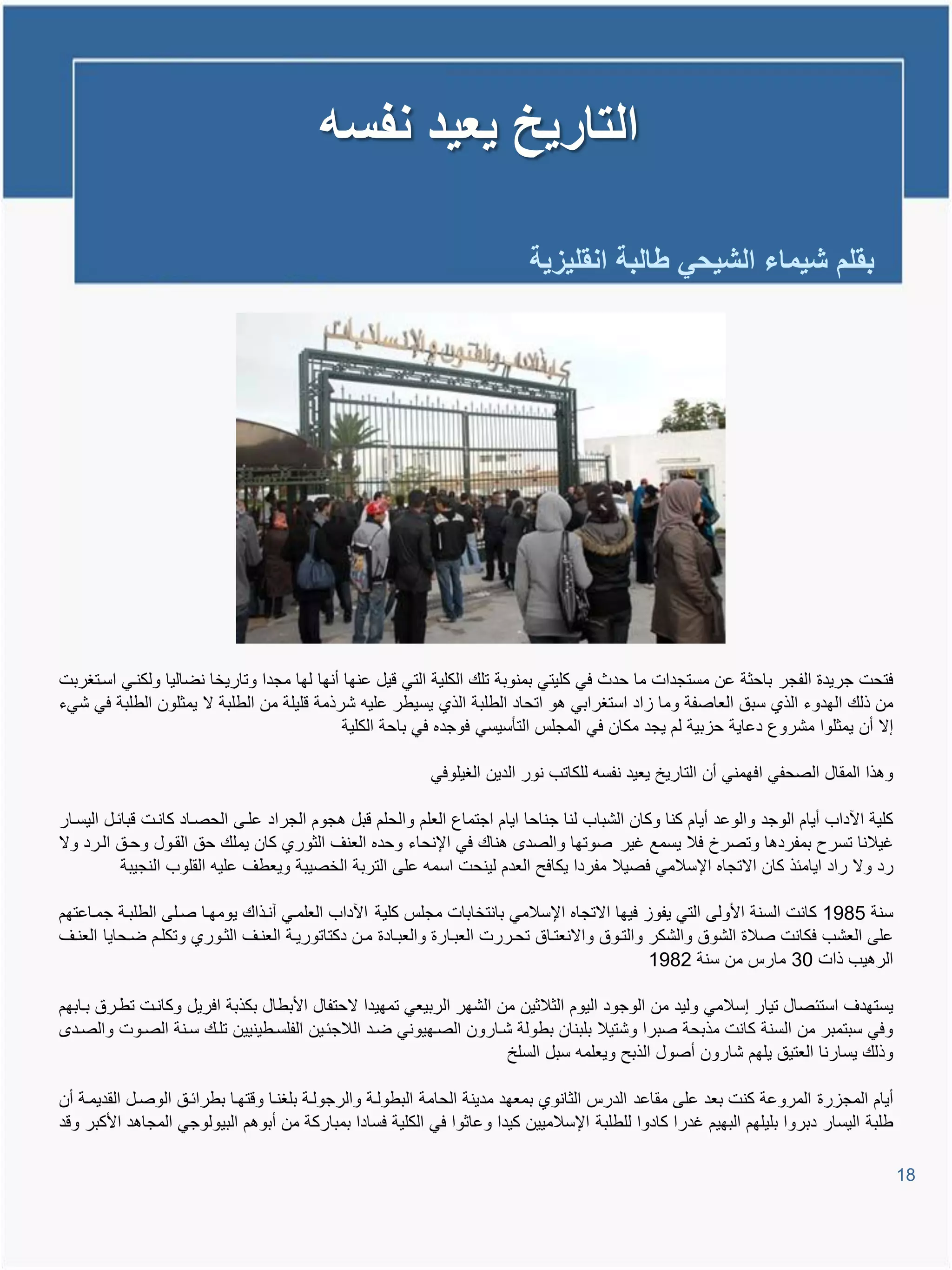 ‫التارٌخ ٌعٌد نفسه‬

                                                                           ‫بقلم شٌماء الشٌحً طالبة انقلٌزٌة‬




‫فتحت جرٌدة الفجر باحثة عن مستجدات ما حدث فً كلٌتً بمنوبة تلع الكلٌة التً وٌل عنها أنها لها مجدا وتارٌخا نضالٌا ولكنيً اسيتغربت‬
‫من ذلع الهدوء الذي سبق العاصفة وما ااد استغرابً تو اتحاد الطلبة الذي ٌسٌطر علٌم شرذمة ولٌلة من الطلبة ال ٌمثلون الطلبة فً شًء‬
                                             ‫إال أن ٌمثلوا مشروع دعاٌة حابٌة لم ٌجد مكان فً المجلة التؤسٌسً فوجده فً باحة الكلٌة‬

                                                           ‫وتذا المقال الصحفً افهمنً أن التارٌخ ٌعٌد نفسم للكاتب نور الدٌن الغٌلوفً‬

‫كلٌة ا داب أٌام الوجد والوعد أٌام كنا وكان الشباب لنا جناحا اٌام اجتماع العلم والحلم وبل تجوم الجراد عليى الحصياد كانيت وبائيل الٌسيار‬
‫غٌالنا تسرح بمفردتا وتصرخ فال ٌسمع غٌر صوتها والصد تناع فً اإلنحاء وحده العنا الثوري كان ٌملع حق القيول وحيق اليرد وال‬
           ‫رد وال راد اٌامئذ كان االتجاه اإلسالمً فصٌال مفردا ٌكافح العدم لٌنحت اسمم على التربة الخصٌبة وٌعطا علٌم القلوب النجٌبة‬

‫سنة 5891 كانت السنة األولى التً ٌفوا فٌها االتجاه اإلسالمً بانتخابات مجلة كلٌة ا داب العلميً آنيذاع ٌومهيا صيلى الطلبية جمياعتهم‬
‫على العشب فكانت صالة الشوق والشكر والتيوق واالنعتياق تحيررت العبيارة والعبيادة مين دكتاتورٌية العنيا الثيوري وتكليم ضيحاٌا العنيا‬
                                                                                                ‫الرتٌب ذات 03 مارة من سنة 2891‬

‫ٌستهدا استئصال تٌار إسالمً ولٌد من الوجود الٌوم الثالثٌن من الشهر الربٌعً تمهٌدا الحتفال األبطال بكذبة افرٌل وكانيت تطيرق بيابهم‬
  ‫وفً سبتمبر من السنة كانت مذبحة صبرا وشتٌال بلبنان بطولة شيارون الصيهٌونً ضيد الالجئيٌن الفلسيطٌنٌٌن تليع سينة الصيوت والصيد‬
                                                                      ‫وذلع ٌسارنا العتٌق ٌلهم شارون أصول الذبح وٌعلمم سبل السلخ‬

‫أٌام المجارة المروعة كنت بعد على مقاعد الدرة الثانوي بمعهد مدٌنة الحامة البطولية والرجولية بلغنيا ووتهيا بطرائيق الوصيل القدٌمية أن‬
‫طلبة الٌسار دبروا بلٌلهم البهٌم غدرا كادوا للطلبة اإلسالمٌٌن كٌدا وعاثوا فً الكلٌة فسادا بمباركة من أبوتم البٌولوجً المجاتد األكبر وود‬

                                                                                                                                         ‫81‬
 