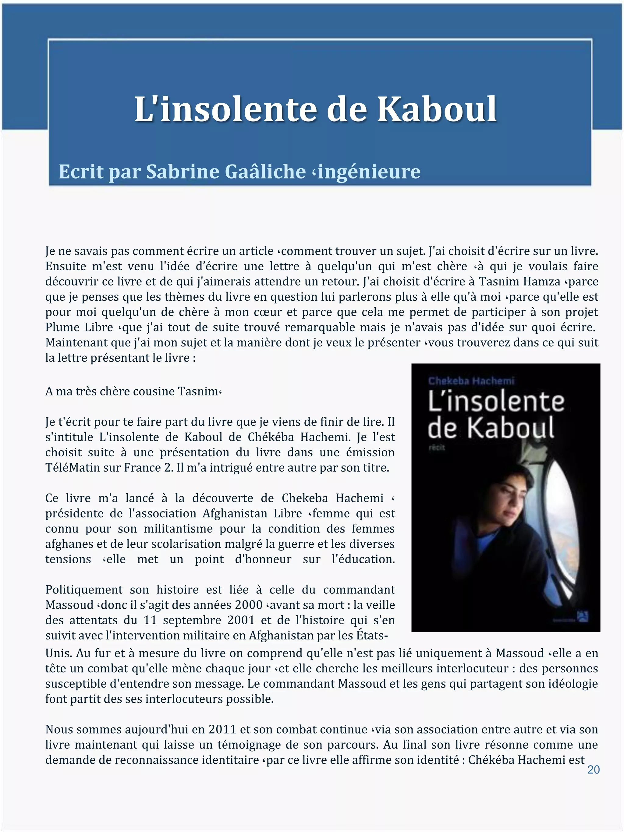 L'insolente de Kaboul
  Ecrit par Sabrine Gaâliche ،ingénieure


Je ne savais pas comment écrire un article ،comment trouver un sujet. J'ai choisit d'écrire sur un livre.
Ensuite m'est venu l'idée d’écrire une lettre { quelqu'un qui m'est chère ،à qui je voulais faire
découvrir ce livre et de qui j'aimerais attendre un retour. J'ai choisit d'écrire à Tasnim Hamza ،parce
que je penses que les thèmes du livre en question lui parlerons plus à elle qu'à moi ،parce qu'elle est
pour moi quelqu'un de chère { mon cœur et parce que cela me permet de participer { son projet
Plume Libre ،que j'ai tout de suite trouvé remarquable mais je n'avais pas d'idée sur quoi écrire.
Maintenant que j'ai mon sujet et la manière dont je veux le présenter ،vous trouverez dans ce qui suit
la lettre présentant le livre :

A ma très chère cousine Tasnim،

Je t'écrit pour te faire part du livre que je viens de finir de lire. Il
s'intitule L'insolente de Kaboul de Chékéba Hachemi. Je l'est
choisit suite à une présentation du livre dans une émission
TéléMatin sur France 2. Il m'a intrigué entre autre par son titre.

Ce livre m'a lancé à la découverte de Chekeba Hachemi ،
présidente de l'association Afghanistan Libre ،femme qui est
connu pour son militantisme pour la condition des femmes
afghanes et de leur scolarisation malgré la guerre et les diverses
tensions ،elle met un point d'honneur sur l'éducation.

Politiquement son histoire est liée à celle du commandant
Massoud ،donc il s'agit des années 2000 ،avant sa mort : la veille
des attentats du 11 septembre 2001 et de l'histoire qui s'en
suivit avec l'intervention militaire en Afghanistan par les États-
Unis. Au fur et à mesure du livre on comprend qu'elle n'est pas lié uniquement à Massoud ،elle a en
tête un combat qu'elle mène chaque jour ،et elle cherche les meilleurs interlocuteur : des personnes
susceptible d'entendre son message. Le commandant Massoud et les gens qui partagent son idéologie
font partit des ses interlocuteurs possible.

Nous sommes aujourd'hui en 2011 et son combat continue ،via son association entre autre et via son
livre maintenant qui laisse un témoignage de son parcours. Au final son livre résonne comme une
demande de reconnaissance identitaire ،par ce livre elle affirme son identité : Chékéba Hachemi est
                                                                                                      20
 