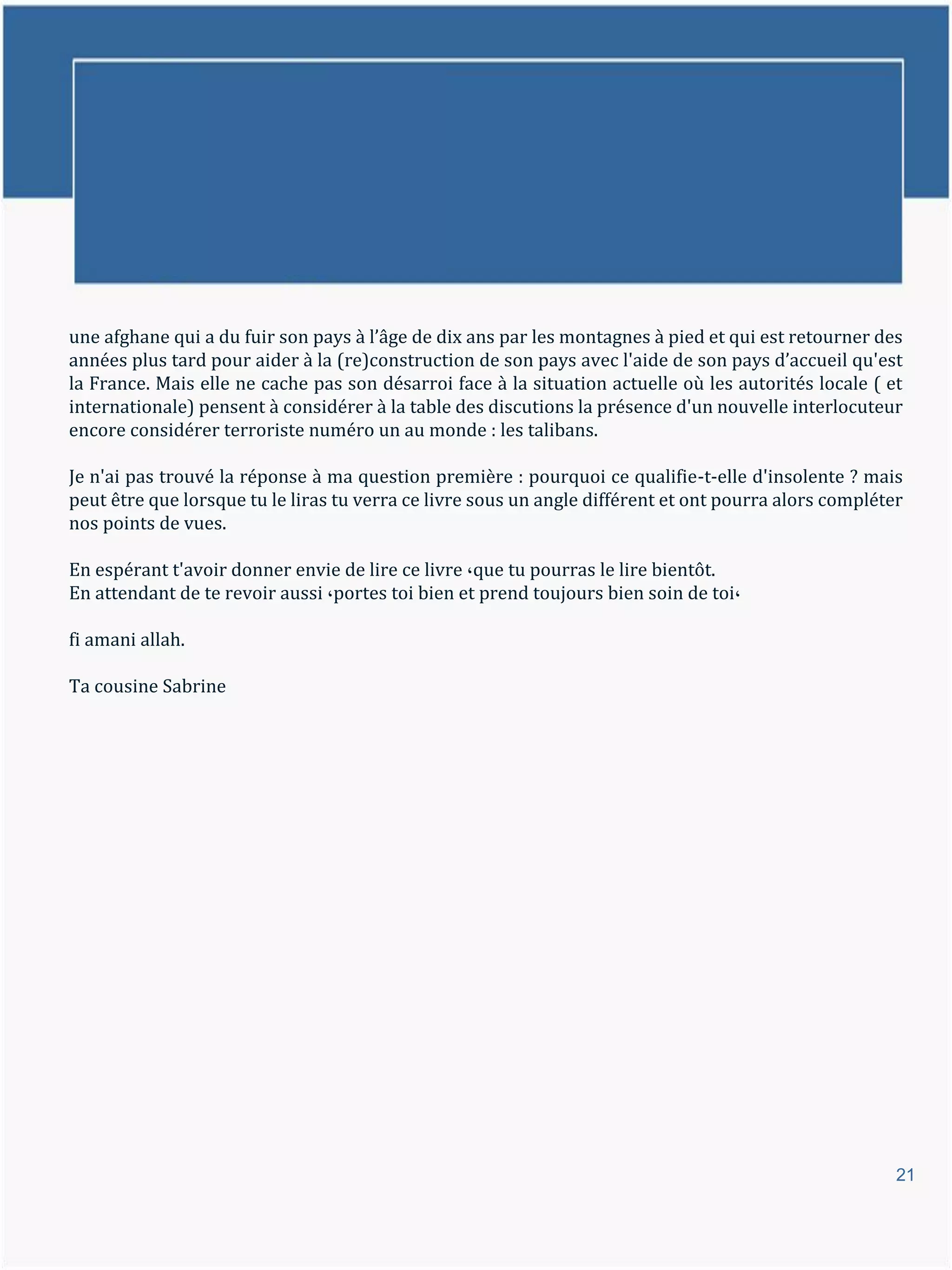 une afghane qui a du fuir son pays { l’âge de dix ans par les montagnes { pied et qui est retourner des
années plus tard pour aider à la (re)construction de son pays avec l'aide de son pays d’accueil qu'est
la France. Mais elle ne cache pas son désarroi face à la situation actuelle où les autorités locale ( et
internationale) pensent à considérer à la table des discutions la présence d'un nouvelle interlocuteur
encore considérer terroriste numéro un au monde : les talibans.

Je n'ai pas trouvé la réponse à ma question première : pourquoi ce qualifie-t-elle d'insolente ? mais
peut être que lorsque tu le liras tu verra ce livre sous un angle différent et ont pourra alors compléter
nos points de vues.

En espérant t'avoir donner envie de lire ce livre ،que tu pourras le lire bientôt.
En attendant de te revoir aussi ،portes toi bien et prend toujours bien soin de toi،

fi amani allah.

Ta cousine Sabrine




                                                                                                        21
 
