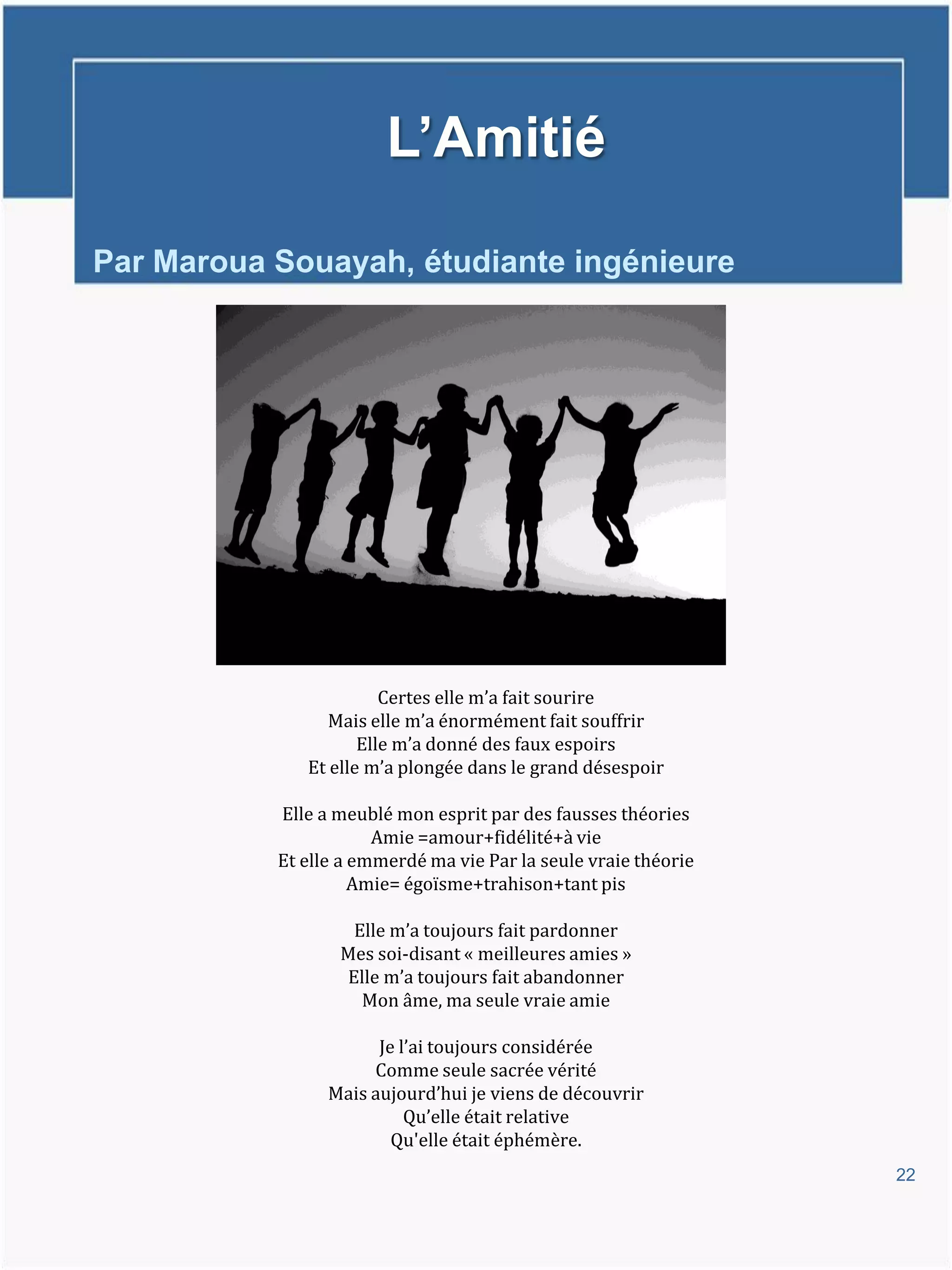 L’Amitié

Par Maroua Souayah, étudiante ingénieure




                        Certes elle m’a fait sourire
                 Mais elle m’a énormément fait souffrir
                     Elle m’a donné des faux espoirs
              Et elle m’a plongée dans le grand désespoir

           Elle a meublé mon esprit par des fausses théories
                       Amie =amour+fidélité+à vie
           Et elle a emmerdé ma vie Par la seule vraie théorie
                     Amie= égoïsme+trahison+tant pis

                   Elle m’a toujours fait pardonner
                  Mes soi-disant « meilleures amies »
                  Elle m’a toujours fait abandonner
                    Mon âme, ma seule vraie amie

                       Je l’ai toujours considérée
                      Comme seule sacrée vérité
                 Mais aujourd’hui je viens de découvrir
                           Qu’elle était relative
                         Qu'elle était éphémère.
                                                                 22
 