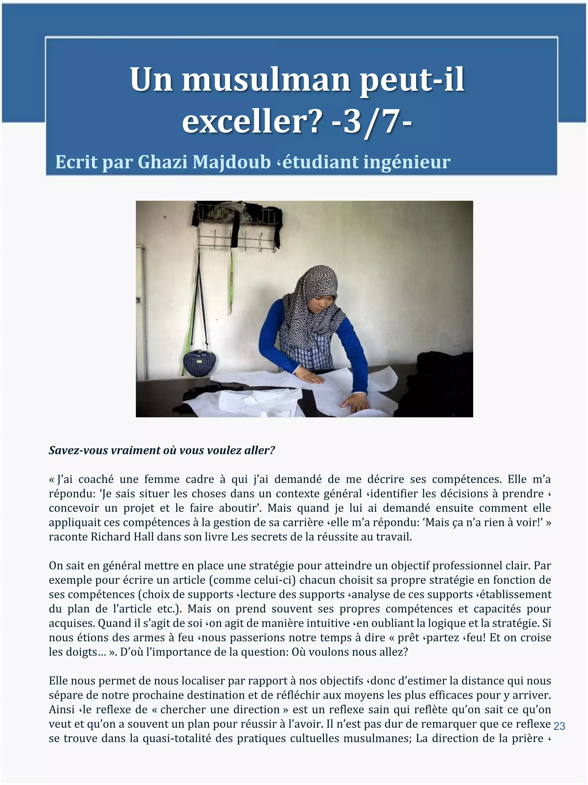 Un musulman peut-il
                   exceller? -3/7-
 Ecrit par Ghazi Majdoub ،étudiant ingénieur




Savez-vous vraiment où vous voulez aller?

« J’ai coaché une femme cadre { qui j’ai demandé de me décrire ses compétences. Elle m’a
répondu: ‘Je sais situer les choses dans un contexte général ،identifier les décisions à prendre ،
concevoir un projet et le faire aboutir’. Mais quand je lui ai demandé ensuite comment elle
appliquait ces compétences à la gestion de sa carrière ،elle m’a répondu: ‘Mais ça n’a rien { voir!’ »
raconte Richard Hall dans son livre Les secrets de la réussite au travail.

On sait en général mettre en place une stratégie pour atteindre un objectif professionnel clair. Par
exemple pour écrire un article (comme celui-ci) chacun choisit sa propre stratégie en fonction de
ses compétences (choix de supports ،lecture des supports ،analyse de ces supports ،établissement
du plan de l’article etc.). Mais on prend souvent ses propres compétences et capacités pour
acquises. Quand il s’agit de soi ،on agit de manière intuitive ،en oubliant la logique et la stratégie. Si
nous étions des armes à feu ،nous passerions notre temps à dire « prêt ،partez ،feu! Et on croise
les doigts… ». D’où l’importance de la question: Où voulons nous allez?

Elle nous permet de nous localiser par rapport à nos objectifs ،donc d’estimer la distance qui nous
sépare de notre prochaine destination et de réfléchir aux moyens les plus efficaces pour y arriver.
Ainsi ،le reflexe de « chercher une direction » est un reflexe sain qui reflète qu’on sait ce qu’on
veut et qu’on a souvent un plan pour réussir { l’avoir. Il n’est pas dur de remarquer que ce reflexe 23
se trouve dans la quasi-totalité des pratiques cultuelles musulmanes; La direction de la prière ،
 