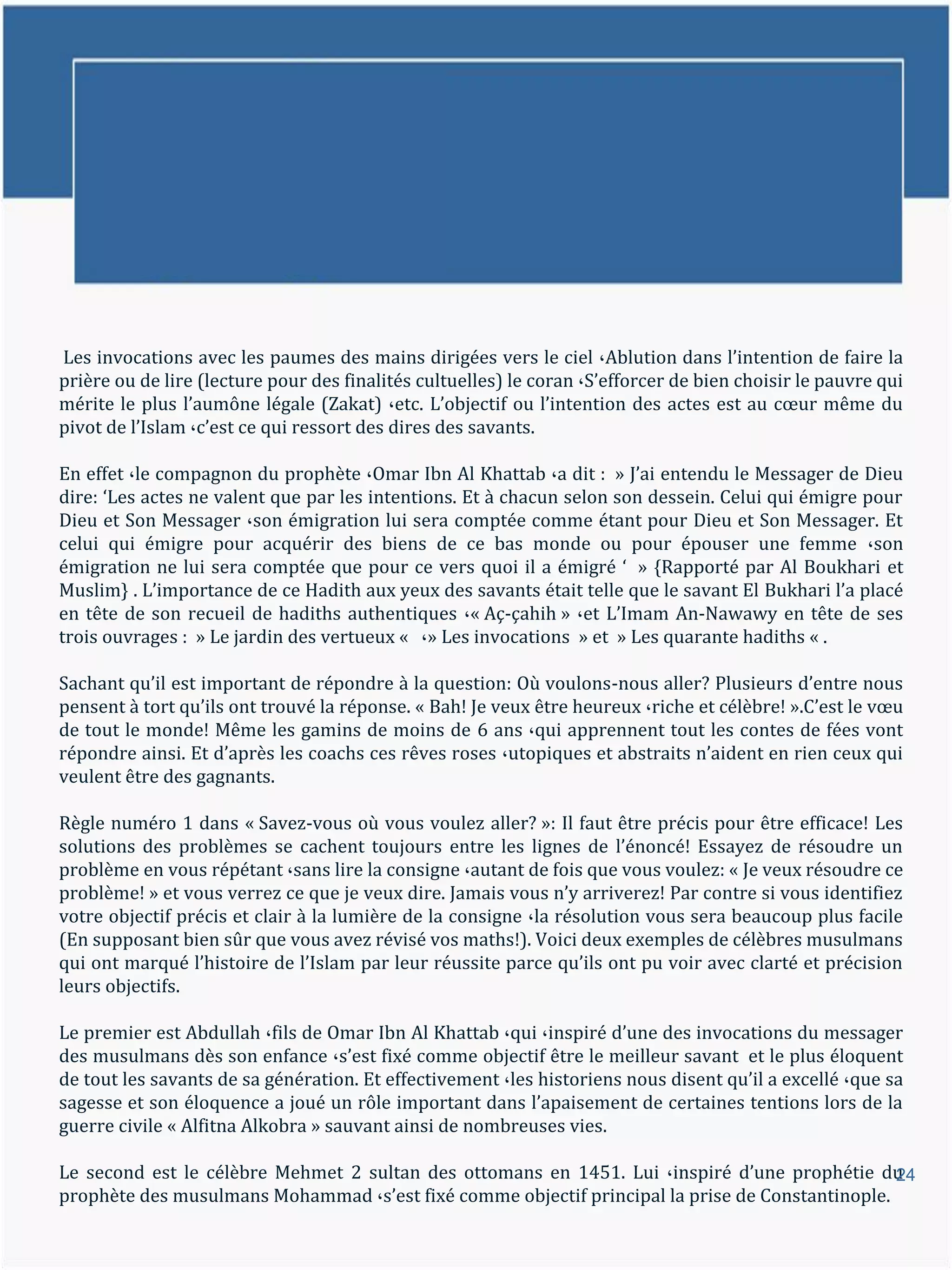 Les invocations avec les paumes des mains dirigées vers le ciel ،Ablution dans l’intention de faire la
prière ou de lire (lecture pour des finalités cultuelles) le coran ،S’efforcer de bien choisir le pauvre qui
mérite le plus l’aumône légale (Zakat) ،etc. L’objectif ou l’intention des actes est au cœur même du
pivot de l’Islam ،c’est ce qui ressort des dires des savants.

En effet ،le compagnon du prophète ،Omar Ibn Al Khattab ،a dit : » J’ai entendu le Messager de Dieu
dire: ‘Les actes ne valent que par les intentions. Et { chacun selon son dessein. Celui qui émigre pour
Dieu et Son Messager ،son émigration lui sera comptée comme étant pour Dieu et Son Messager. Et
celui qui émigre pour acquérir des biens de ce bas monde ou pour épouser une femme ،son
émigration ne lui sera comptée que pour ce vers quoi il a émigré ‘ » {Rapporté par Al Boukhari et
Muslim} . L’importance de ce Hadith aux yeux des savants était telle que le savant El Bukhari l’a placé
en tête de son recueil de hadiths authentiques ،« Aç-çahih » ،et L’Imam An-Nawawy en tête de ses
trois ouvrages : » Le jardin des vertueux « ،» Les invocations » et » Les quarante hadiths « .

Sachant qu’il est important de répondre { la question: Où voulons-nous aller? Plusieurs d’entre nous
pensent { tort qu’ils ont trouvé la réponse. « Bah! Je veux être heureux ،riche et célèbre! ».C’est le vœu
de tout le monde! Même les gamins de moins de 6 ans ،qui apprennent tout les contes de fées vont
répondre ainsi. Et d’après les coachs ces rêves roses ،utopiques et abstraits n’aident en rien ceux qui
veulent être des gagnants.

Règle numéro 1 dans « Savez-vous où vous voulez aller? »: Il faut être précis pour être efficace! Les
solutions des problèmes se cachent toujours entre les lignes de l’énoncé! Essayez de résoudre un
problème en vous répétant ،sans lire la consigne ،autant de fois que vous voulez: « Je veux résoudre ce
problème! » et vous verrez ce que je veux dire. Jamais vous n’y arriverez! Par contre si vous identifiez
votre objectif précis et clair à la lumière de la consigne ،la résolution vous sera beaucoup plus facile
(En supposant bien sûr que vous avez révisé vos maths!). Voici deux exemples de célèbres musulmans
qui ont marqué l’histoire de l’Islam par leur réussite parce qu’ils ont pu voir avec clarté et précision
leurs objectifs.

Le premier est Abdullah ،fils de Omar Ibn Al Khattab ،qui ،inspiré d’une des invocations du messager
des musulmans dès son enfance ،s’est fixé comme objectif être le meilleur savant et le plus éloquent
de tout les savants de sa génération. Et effectivement ،les historiens nous disent qu’il a excellé ،que sa
sagesse et son éloquence a joué un rôle important dans l’apaisement de certaines tentions lors de la
guerre civile « Alfitna Alkobra » sauvant ainsi de nombreuses vies.

Le second est le célèbre Mehmet 2 sultan des ottomans en 1451. Lui ،inspiré d’une prophétie du   24
prophète des musulmans Mohammad ،s’est fixé comme objectif principal la prise de Constantinople.
 