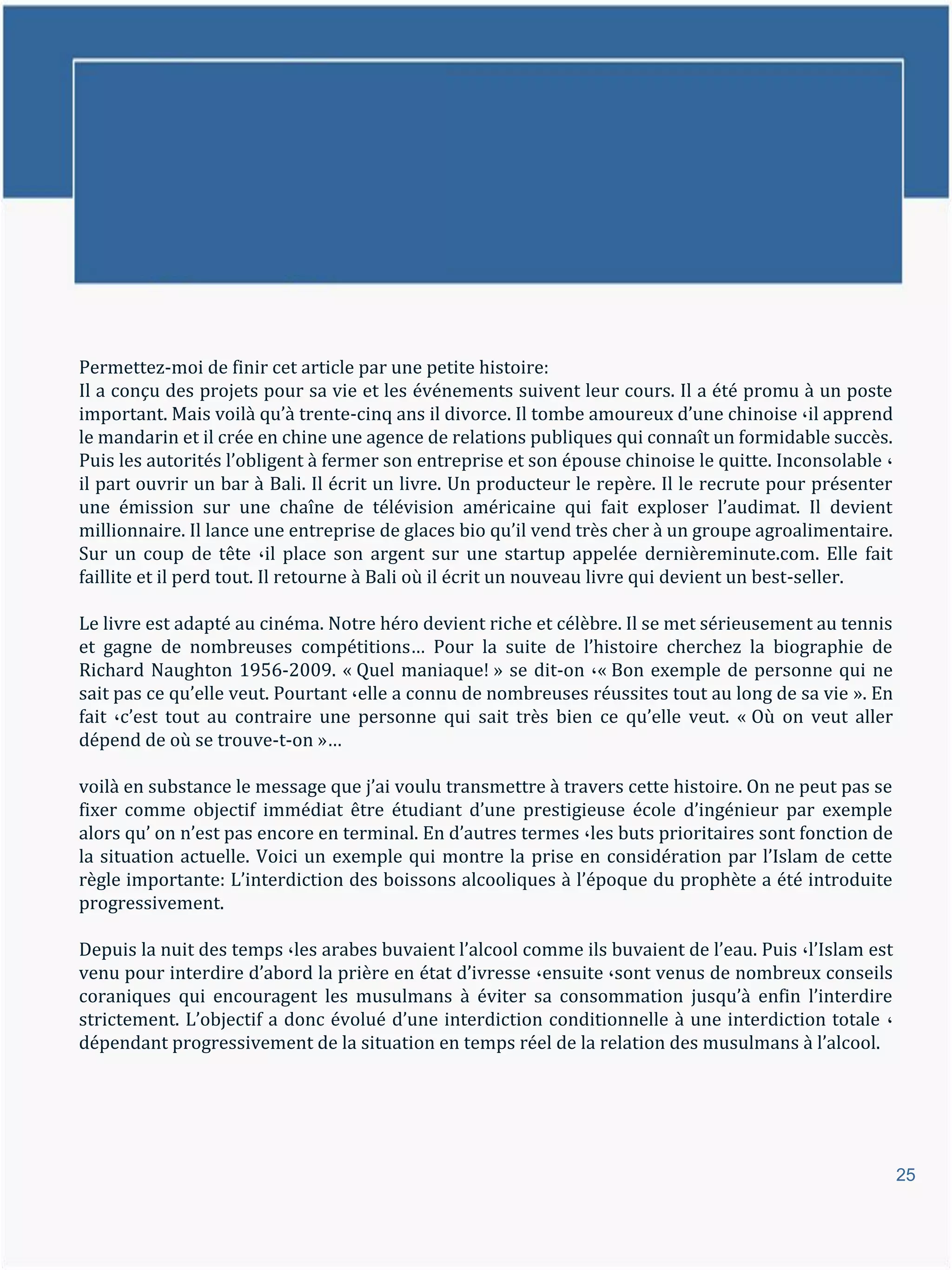 Permettez-moi de finir cet article par une petite histoire:
Il a conçu des projets pour sa vie et les événements suivent leur cours. Il a été promu à un poste
important. Mais voil{ qu’{ trente-cinq ans il divorce. Il tombe amoureux d’une chinoise ،il apprend
le mandarin et il crée en chine une agence de relations publiques qui connaît un formidable succès.
Puis les autorités l’obligent { fermer son entreprise et son épouse chinoise le quitte. Inconsolable ،
il part ouvrir un bar à Bali. Il écrit un livre. Un producteur le repère. Il le recrute pour présenter
une émission sur une chaîne de télévision américaine qui fait exploser l’audimat. Il devient
millionnaire. Il lance une entreprise de glaces bio qu’il vend très cher { un groupe agroalimentaire.
Sur un coup de tête ،il place son argent sur une startup appelée dernièreminute.com. Elle fait
faillite et il perd tout. Il retourne à Bali où il écrit un nouveau livre qui devient un best-seller.

Le livre est adapté au cinéma. Notre héro devient riche et célèbre. Il se met sérieusement au tennis
et gagne de nombreuses compétitions… Pour la suite de l’histoire cherchez la biographie de
Richard Naughton 1956-2009. « Quel maniaque! » se dit-on ،« Bon exemple de personne qui ne
sait pas ce qu’elle veut. Pourtant ،elle a connu de nombreuses réussites tout au long de sa vie ». En
fait ،c’est tout au contraire une personne qui sait très bien ce qu’elle veut. « Où on veut aller
dépend de où se trouve-t-on »…

voil{ en substance le message que j’ai voulu transmettre { travers cette histoire. On ne peut pas se
fixer comme objectif immédiat être étudiant d’une prestigieuse école d’ingénieur par exemple
alors qu’ on n’est pas encore en terminal. En d’autres termes ،les buts prioritaires sont fonction de
la situation actuelle. Voici un exemple qui montre la prise en considération par l’Islam de cette
règle importante: L’interdiction des boissons alcooliques { l’époque du prophète a été introduite
progressivement.

Depuis la nuit des temps ،les arabes buvaient l’alcool comme ils buvaient de l’eau. Puis ،l’Islam est
venu pour interdire d’abord la prière en état d’ivresse ،ensuite ،sont venus de nombreux conseils
coraniques qui encouragent les musulmans { éviter sa consommation jusqu’{ enfin l’interdire
strictement. L’objectif a donc évolué d’une interdiction conditionnelle { une interdiction totale ،
dépendant progressivement de la situation en temps réel de la relation des musulmans { l’alcool.




                                                                                                         25
 