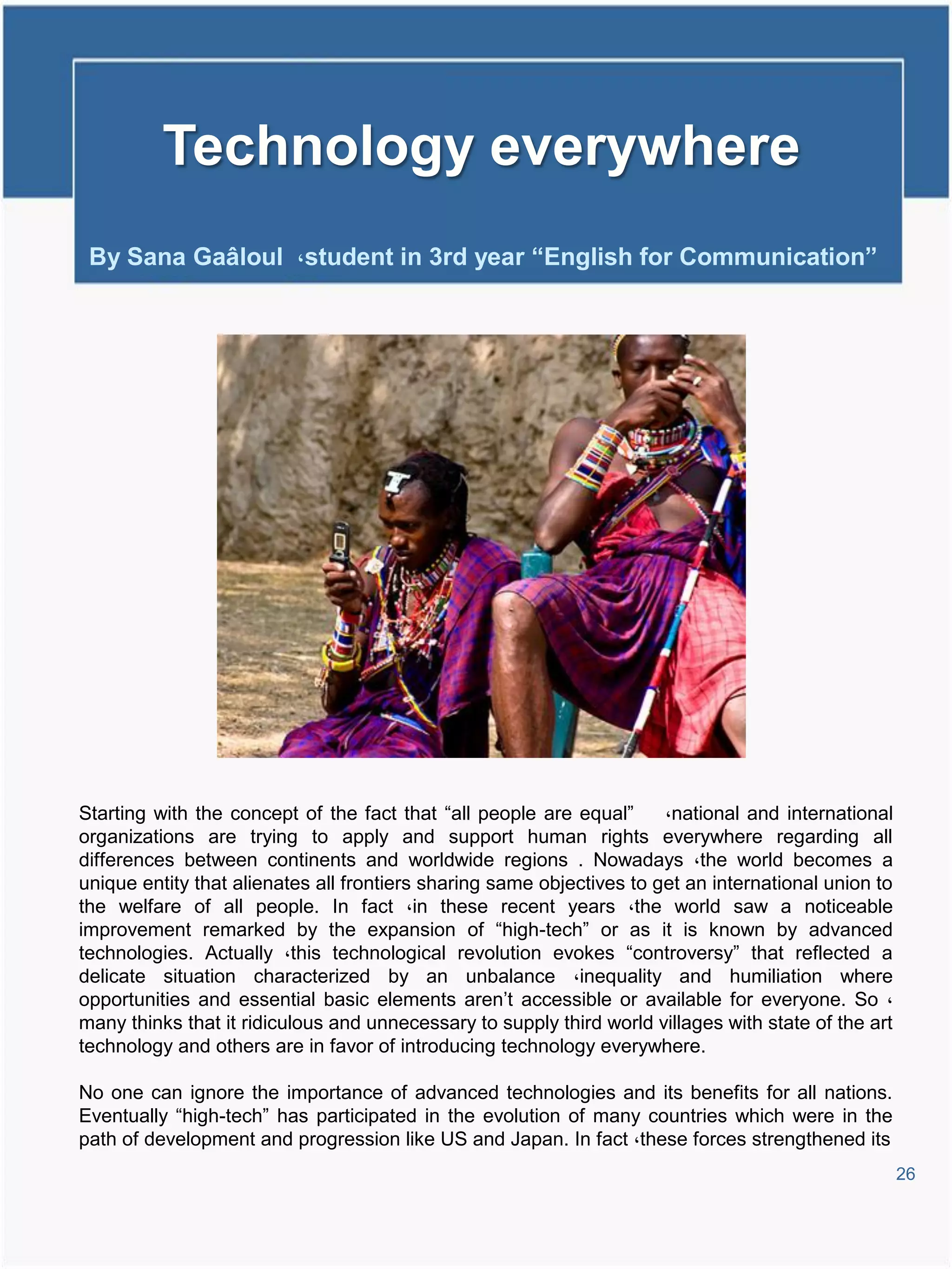 Technology everywhere
 By Sana Gaâloul ،student in 3rd year “English for Communication”




Starting with the concept of the fact that “all people are equal”      ،national and international
organizations are trying to apply and support human rights everywhere regarding all
differences between continents and worldwide regions . Nowadays ،the world becomes a
unique entity that alienates all frontiers sharing same objectives to get an international union to
the welfare of all people. In fact ،in these recent years ،the world saw a noticeable
improvement remarked by the expansion of “high-tech” or as it is known by advanced
technologies. Actually ،this technological revolution evokes “controversy” that reflected a
delicate situation characterized by an unbalance ،inequality and humiliation where
opportunities and essential basic elements aren’t accessible or available for everyone. So ،
many thinks that it ridiculous and unnecessary to supply third world villages with state of the art
technology and others are in favor of introducing technology everywhere.

No one can ignore the importance of advanced technologies and its benefits for all nations.
Eventually “high-tech” has participated in the evolution of many countries which were in the
path of development and progression like US and Japan. In fact ،these forces strengthened its
                                                                                                      26
 