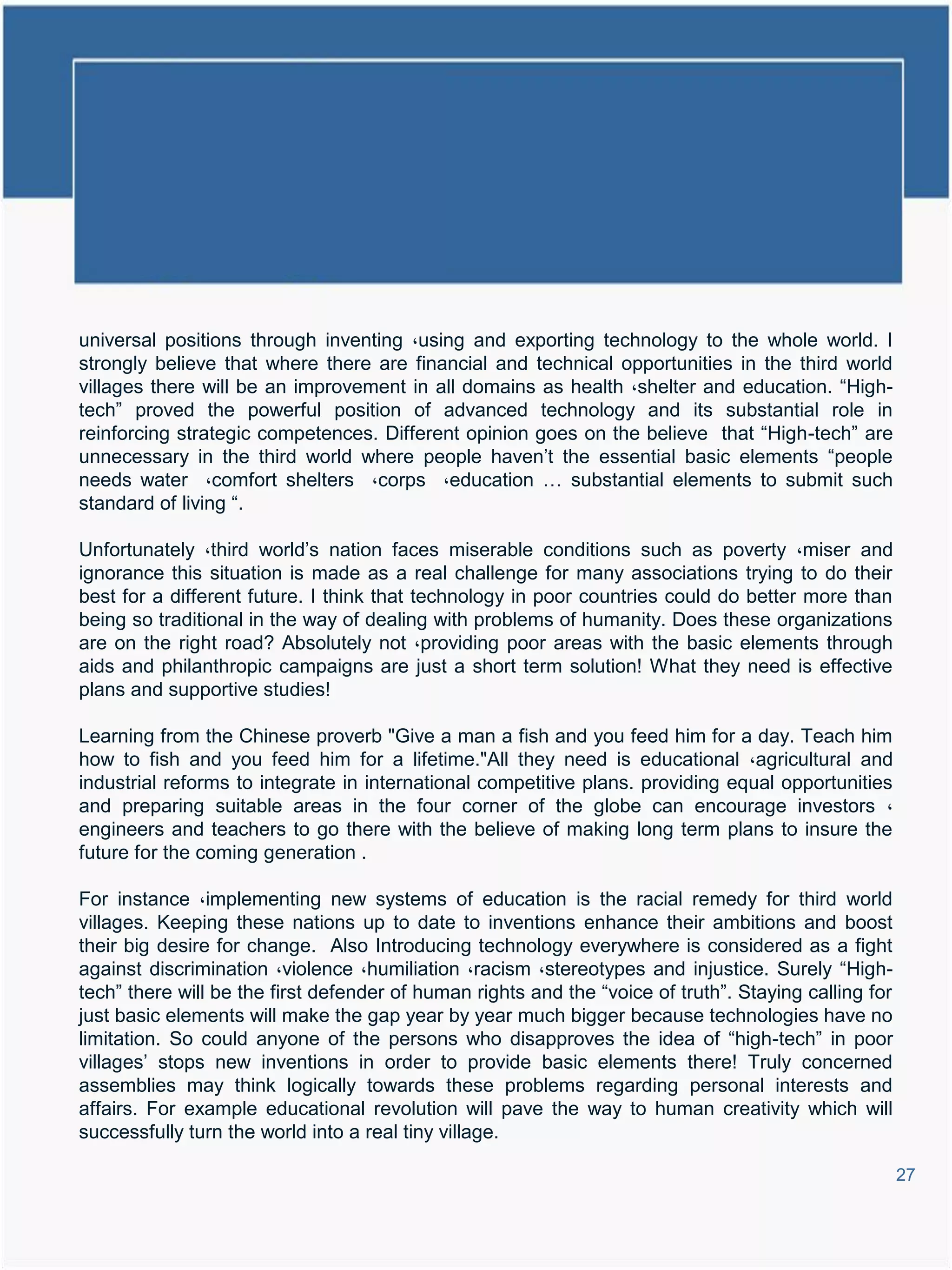 universal positions through inventing ،using and exporting technology to the whole world. I
strongly believe that where there are financial and technical opportunities in the third world
villages there will be an improvement in all domains as health ،shelter and education. “High-
tech” proved the powerful position of advanced technology and its substantial role in
reinforcing strategic competences. Different opinion goes on the believe that “High-tech” are
unnecessary in the third world where people haven’t the essential basic elements “people
needs water ،comfort shelters ،corps ،education … substantial elements to submit such
standard of living “.

Unfortunately ،third world’s nation faces miserable conditions such as poverty ،miser and
ignorance this situation is made as a real challenge for many associations trying to do their
best for a different future. I think that technology in poor countries could do better more than
being so traditional in the way of dealing with problems of humanity. Does these organizations
are on the right road? Absolutely not ،providing poor areas with the basic elements through
aids and philanthropic campaigns are just a short term solution! What they need is effective
plans and supportive studies!

Learning from the Chinese proverb "Give a man a fish and you feed him for a day. Teach him
how to fish and you feed him for a lifetime."All they need is educational ،agricultural and
industrial reforms to integrate in international competitive plans. providing equal opportunities
and preparing suitable areas in the four corner of the globe can encourage investors ،
engineers and teachers to go there with the believe of making long term plans to insure the
future for the coming generation .

For instance ،implementing new systems of education is the racial remedy for third world
villages. Keeping these nations up to date to inventions enhance their ambitions and boost
their big desire for change. Also Introducing technology everywhere is considered as a fight
against discrimination ،violence ،humiliation ،racism ،stereotypes and injustice. Surely “High-
tech” there will be the first defender of human rights and the “voice of truth”. Staying calling for
just basic elements will make the gap year by year much bigger because technologies have no
limitation. So could anyone of the persons who disapproves the idea of “high-tech” in poor
villages’ stops new inventions in order to provide basic elements there! Truly concerned
assemblies may think logically towards these problems regarding personal interests and
affairs. For example educational revolution will pave the way to human creativity which will
successfully turn the world into a real tiny village.

                                                                                                       27
 