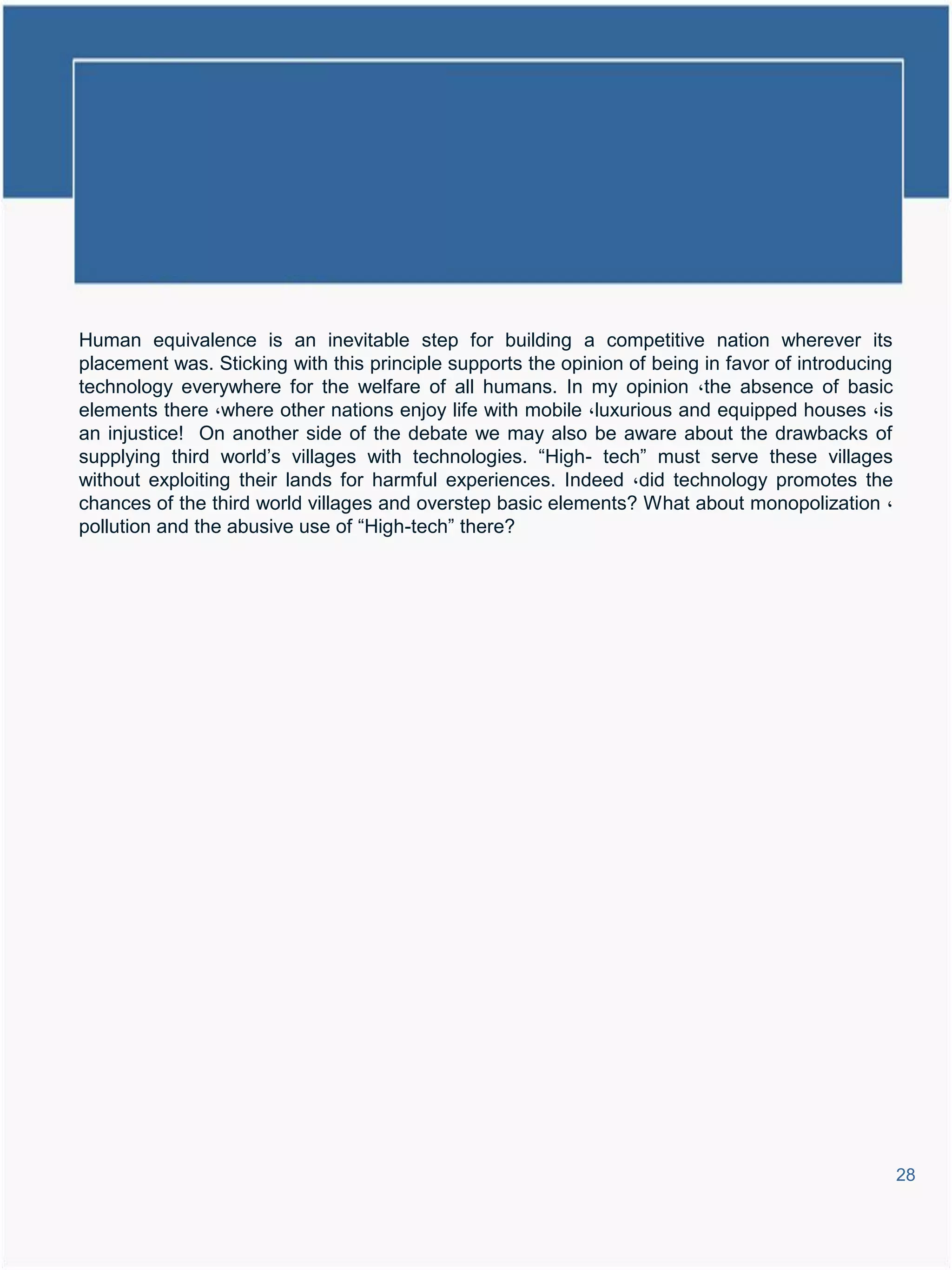 Human equivalence is an inevitable step for building a competitive nation wherever its
placement was. Sticking with this principle supports the opinion of being in favor of introducing
technology everywhere for the welfare of all humans. In my opinion ،the absence of basic
elements there ،where other nations enjoy life with mobile ،luxurious and equipped houses ،is
an injustice! On another side of the debate we may also be aware about the drawbacks of
supplying third world’s villages with technologies. “High- tech” must serve these villages
without exploiting their lands for harmful experiences. Indeed ،did technology promotes the
chances of the third world villages and overstep basic elements? What about monopolization ،
pollution and the abusive use of “High-tech” there?




                                                                                                    28
 