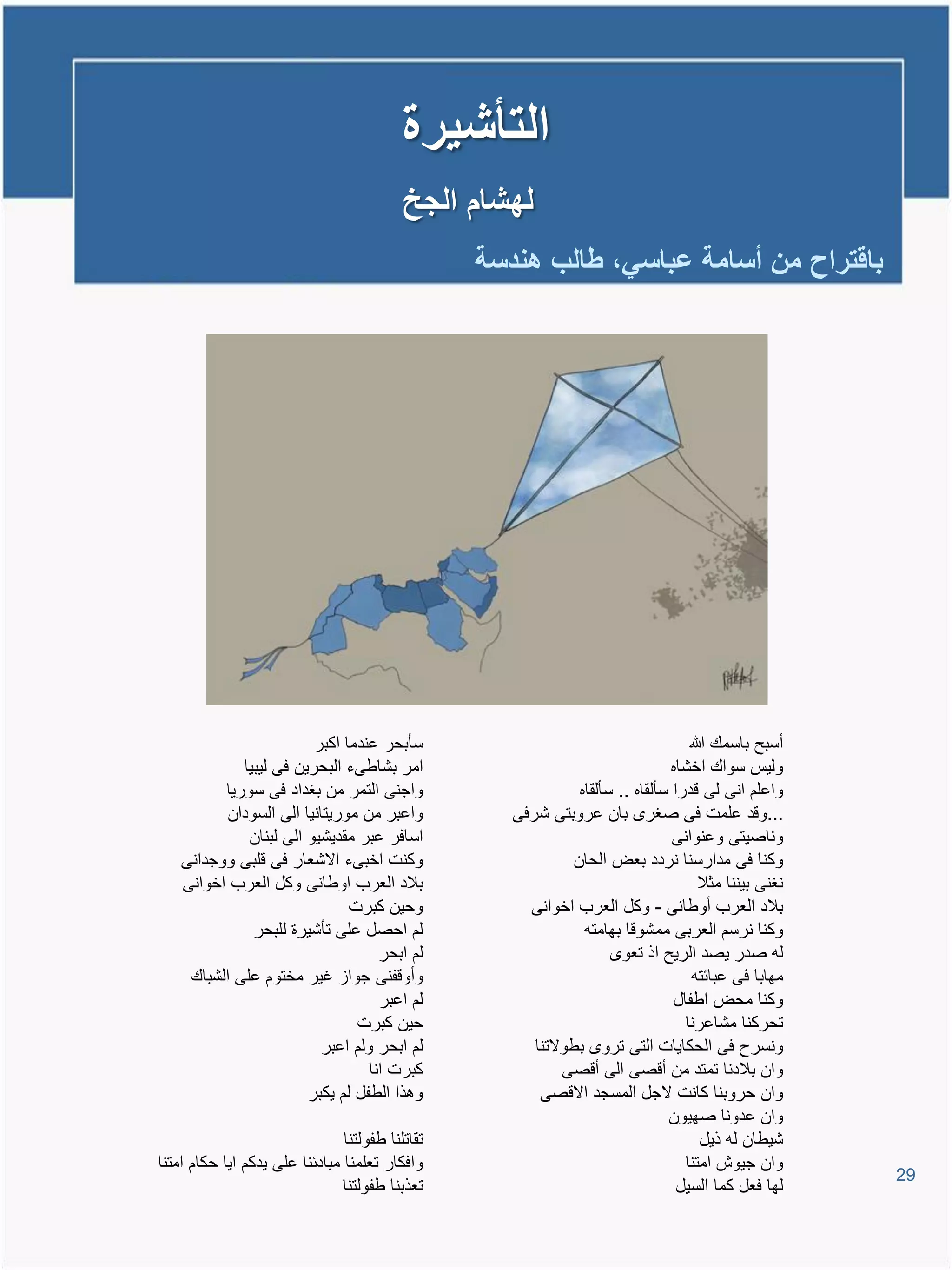 ‫التأشٌرة‬
                                           ‫لهشام الجخ‬
                                                  ‫باقتراح من أسامة عباسً، طالب هندسة‬




                         ‫سؤبحر عندما اكبر‬                                           ‫أسبح باسمع هللا‬
             ‫امر بشاطىء البحرٌن فى لٌبٌا‬                                         ‫ولٌة سواع اخشاه‬
          ‫واجنى التمر من بغداد فى سورٌا‬                         ‫واعلم انى لى ودرا سؤلقاه .. سؤلقاه‬
           ‫واعبر من مورٌتانٌا الى السودان‬            ‫...وود علمت فى صغر بان عروبتى شرفى‬
              ‫اسافر عبر مقدٌشٌو الى لبنان‬                                        ‫وناصٌتى وعنوانى‬
    ‫وكنت اخبىء االشعار فى ولبى ووجدانى‬                         ‫وكنا فى مدارسنا نردد بعض الحان‬
    ‫بالد العرب اوطانى وكل العرب اخوانى‬                                                ‫نغنى بٌننا مثال‬
                               ‫وحٌن كبرت‬               ‫بالد العرب أوطانى - وكل العرب اخوانى‬
               ‫لم احصل على تؤشٌرة للبحر‬                          ‫وكنا نرسم العربى ممشووا بهامتم‬
                                     ‫لم ابحر‬                            ‫لم صدر ٌصد الرٌح اذ تعو‬
     ‫وأووفنى جواا غٌر مختوم على الشباع‬                                               ‫مهابا فى عبائتم‬
                                     ‫لم اعبر‬                                     ‫وكنا محض اطفال‬
                                ‫حٌن كبرت‬                                           ‫تحركنا مشاعرنا‬
                           ‫لم ابحر ولم اعبر‬             ‫ونسرح فى الحكاٌات التى ترو بطوالتنا‬
                                   ‫كبرت انا‬                  ‫وان بالدنا تمتد من أوصى الى أوصى‬
                        ‫وتذا الطفل لم ٌكبر‬               ‫وان حروبنا كانت الجل المسجد االوصى‬
                                                                                ‫وان عدونا صهٌون‬
                                ‫تقاتلنا طفولتنا‬                                        ‫شٌطان لم ذٌل‬
‫وافكار تعلمنا مبادئنا على ٌدكم اٌا حكام امتنا‬                                      ‫وان جٌوش امتنا‬
                                                                                                        ‫92‬
                                ‫تعذبنا طفولتنا‬                                    ‫لها فعل كما السٌل‬
 