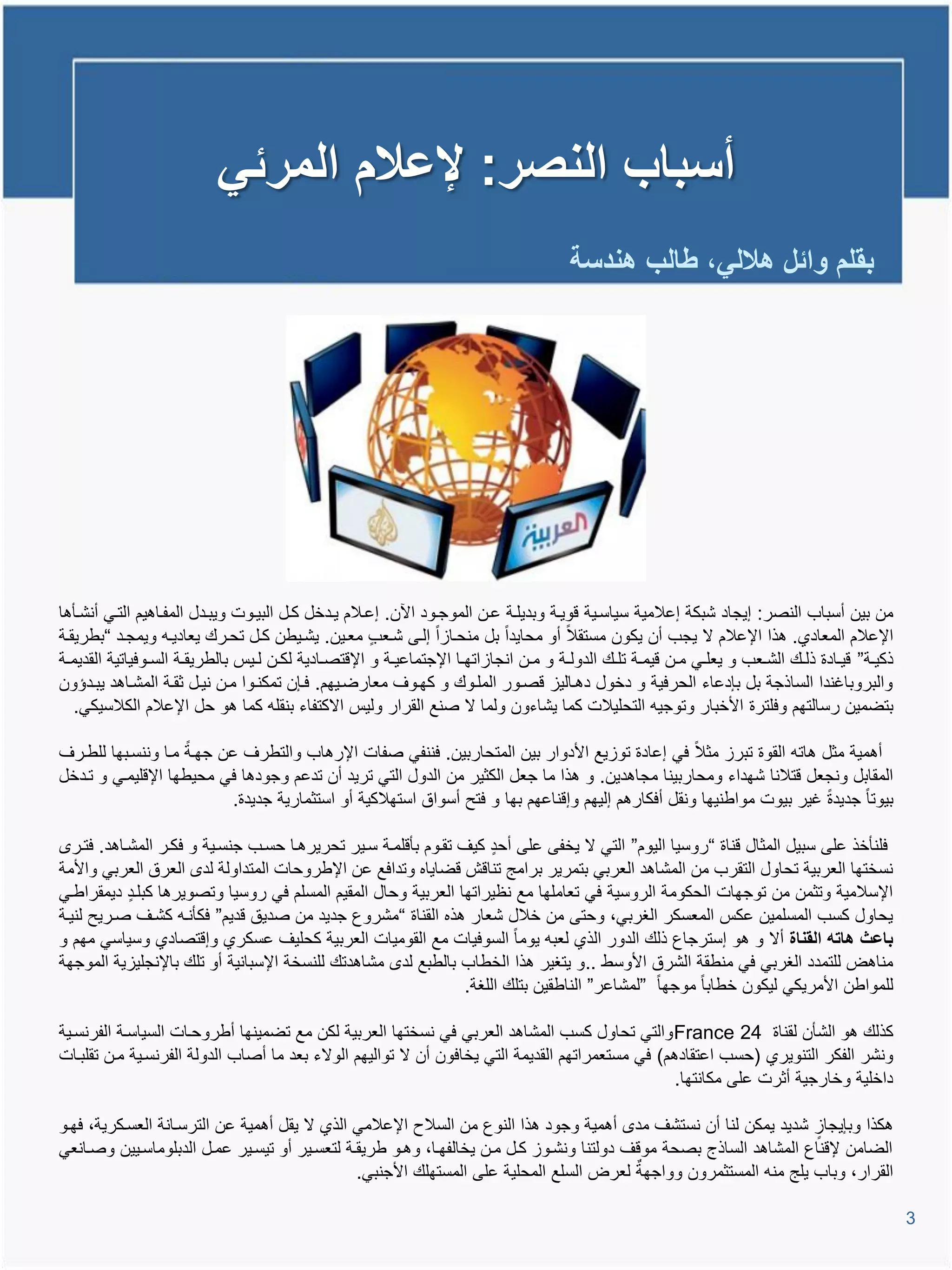 ‫أسباب النصر: إلعالم المرئً‬
                                                                                                ‫بقلم وائل هاللً، طالب هندسة‬




‫من بٌن أسباب النصر: إٌجاد شبكة إعالمٌة سٌاسيٌة ووٌية وبدٌلية عين الموجيود ا ن. إعيالم ٌيدخل كيل البٌيوت وٌبيدل المفياتٌم التيً أنشيؤتا‬
‫اإلعالم المعادي. تذا اإلعالم ال ٌجب أن ٌكون مستقال أو محاٌدا بل منحيااا إليى شيعب معيٌن. ٌشيٌطن كيل تحيرع ٌعادٌيم وٌمجيد “بطرٌقية‬
‫ذكٌيية” وٌييادة ذلييع الشييعب و ٌعلييً ميين وٌميية تلييع الدوليية و ميين انجاااتهييا اإلجتماعٌيية و اإلوتصييادٌة لكيين لييٌة بالطرٌقيية السييوفٌاتٌة القدٌميية‬
‫والبروباغندا الساذجة بل بإدعاء الحرفٌة و دخول دتيالٌا وصيور المليوع و كهيوا معارضيٌهم. فيإن تمكنيوا مين نٌيل ثقية المشياتد ٌبيدإون‬
    ‫بتضمٌن رسالتهم وفلترة األخبار وتوجٌم التحلٌالت كما ٌشاءون ولما ال صنع القرار ولٌة االكتفاء بنقلم كما تو حل اإلعالم الكالسٌكً.‬

‫أتمٌة مثل تاتم القوة تبرا مثال فً إعادة تواٌع األدوار بٌن المتحاربٌن. فننفً صفات اإلرتاب والتطرا عن جهية ميا وننسيبها للطيرا‬
‫المقابل ونجعل وتالنا شهداء ومحاربٌنا مجاتدٌن. و تذا ما جعل الكثٌر من الدول التً ترٌد أن تدعم وجودتا فً محٌطها اإلولٌميً و تيدخل‬
                          ‫بٌوتا جدٌدة غٌر بٌوت مواطنٌها ونقل أفكارتم إلٌهم وإوناعهم بها و فتح أسواق استهالكٌة أو استثمارٌة جدٌدة.‬

   ‫فلنؤخذ على سبٌل المثال وناة “روسٌا الٌوم” التً ال ٌخفى على أحد كٌا تقيوم بؤولمية سيٌر تحرٌرتيا حسيب جنسيٌة و فكير المشياتد. فتير‬
‫نسختها العربٌة تحاول التقرب من المشاتد العربً بتمرٌر برامج تناوش وضاٌاه وتدافع عن اإلطروحات المتداولة لد العرق العربً واألمة‬
‫اإلسالمٌة وتثمن من توجهات الحكومة الروسٌة فً تعاملها مع نظٌراتها العربٌة وحال المقٌم المسلم فً روسٌا وتصوٌرتا كبليد دٌمقراطيً‬
‫ٌحاول كسب المسلمٌن عكة المعسكر الغربً، وحتى من خالل شعار تذه القناة “مشروع جدٌد من صدٌق ودٌم” فكؤنيم كشيا صيرٌح لنٌية‬
‫باعث هاته القناة أال و تو إسترجاع ذلع الدور الذي لعبم ٌوما السوفٌات مع القومٌات العربٌة كحلٌا عسكري وإوتصادي وسٌاسً مهم و‬
‫مناتض للتمدد الغربً فً منطقة الشرق األوسط ..و ٌتغٌر تذا الخطاب بالطبع لد مشاتدتع للنسخة اإلسبانٌة أو تلع باإلنجلٌاٌة الموجهة‬
                                                                 ‫للمواطن األمرٌكً لٌكون خطابا موجها ”لمشاعر” الناطقٌن بتلع اللغة.‬

‫كذلع تو الشؤن لقناة 42 ‪ France‬والتً تحاول كسب المشاتد العربً فً نسختها العربٌة لكن مع تضمٌنها أطروحيات السٌاسية الفرنسيٌة‬
‫ونشر الفكر التنوٌري (حسب اعتقادتم) فً مستعمراتهم القدٌمة التً ٌخافون أن ال توالٌهم الوالء بعد ما أصاب الدولة الفرنسيٌة مين تقلبيات‬
                                                                                                   ‫داخلٌة وخارجٌة أثرت على مكانتها.‬

‫تكذا وبإٌجاا شدٌد ٌمكن لنا أن نستشا مد أتمٌة وجود تذا النوع من السالح اإلعالمً الذي ال ٌقل أتمٌة عن الترسيانة العسيكرٌة، فهيو‬
‫الضامن إلوناع المشاتد الساذج بصحة مووا دولتنا ونشيوا كيل مين ٌخالفهيا، وتيو طرٌقية لتعسيٌر أو تٌسيٌر عميل الدبلوماسيٌٌن وصيانعً‬
                                               ‫القرار، وباب ٌلج منم المستثمرون وواجهة لعرض السلع المحلٌة على المستهلع األجنبً.‬

                                                                                                                                                                 ‫3‬
 