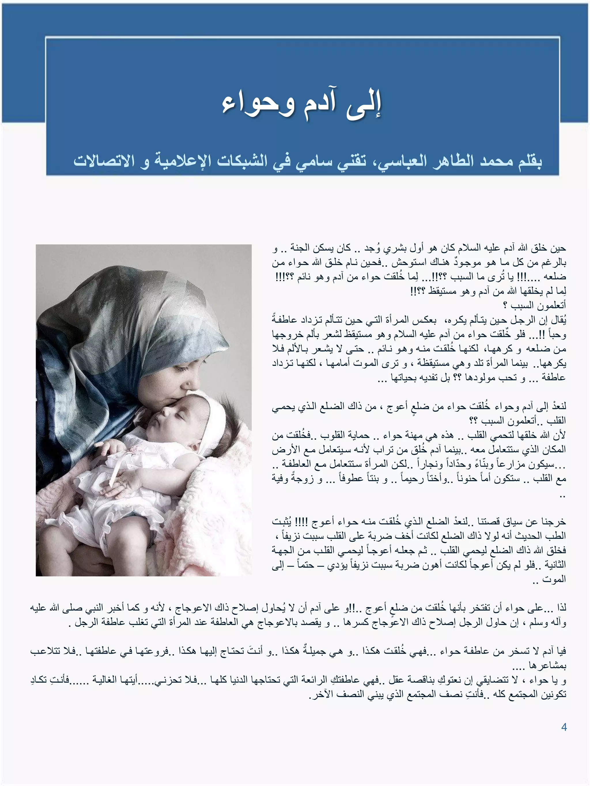 ‫إلى آدم وحواء‬
           ‫بقلم محمد الطاهر العباسً، تقنً سامً فً الشبكات اإلعالمٌة و االتصاالت‬



                                                                ‫حٌن خلق هللا آدم علٌم السالم كان تو أول بشري وُ جد .. كان ٌسكن الجنة .. و‬
                                                                ‫بالرغم من كل ميا تيو موجيود تنياع اسيتوحش ..فحيٌن نيام خليق هللا حيواء مين‬
                                                                                                     ‫ُ‬                          ‫ُ‬
                                                                 ‫ضلعم ....!!! ٌا تر ما السبب ؟؟!!... لِما خلقت حواء من آدم وتو نائم ؟؟!!!‬
                                                                                                        ‫لِما لم ٌخلقها هللا من آدم وتو مستٌقظ ؟؟!!‬
                                                                                                                                  ‫أتعلمون السبب ؟‬
                                                                ‫ٌُقال إن الرجيل حيٌن ٌتيؤلم ٌكيره، بعكية الميرأة التيً حيٌن تتيؤلم تياداد عاطفية‬
                                                                ‫وحبا !!... فلو خلقت حواء من آدم علٌم السالم وتو مستٌقظ لشعر بؤلم خروجها‬
                                                                                                                  ‫ُ‬
                                                                ‫مين ضيلعم و كرتهيا، لكنهيا خلقيت منيم وتيو نيائم .. حتيى ال ٌشيعر بياأللم فيال‬
                                                                ‫ٌكرتها.. بٌنما المرأة تلد وتً مستٌقظة ، و تر الميوت أمامهيا ، لكنهيا تياداد‬
                                                                                              ‫عاطفة ... و تحب مولودتا ؟؟ بل تفدٌم بحٌاتها ...‬

                                                                                                                           ‫ُ‬
                                                                ‫لنعد إلى آدم وحواء خلقت حواء من ضلع أعوج ، من ذاع الضيلع اليذي ٌحميً‬      ‫ْ‬
                                                                                                                      ‫القلب ..أتعلمون السبب ؟؟‬
                                                                        ‫ُ‬
                                                                ‫ألن هللا خلقها لتحمً القلب .. تذه تً مهنة حواء .. حماٌة القلوب ..فخلقت من‬
                                                                                                         ‫ُ‬
                                                                ‫المكان الذي ستتعامل معم ..بٌنما آدم خلق من تراب ألنيم سيٌتعامل ميع األرض‬
                                                                                                                         ‫ّ‬
                                                                ‫…سٌكون ماارعا وبناء وحدّادا ونجارا ..لكين الميرأة سيتتعامل ميع العاطفية ..‬
                                                                ‫مع القلب .. ستكون أما حنونا ..وأختا رحٌما .. و بنتا عطوفا ... و اوجة وفٌة‬
                                                                                                                                            ‫..‬

                                                                                                 ‫ُ‬              ‫ْ‬
                                                                ‫خرجنا عن سٌاق وصتنا ..لنعد الضلع اليذي خلقيت منيم حيواء أعيوج !!!! ٌُثبيت‬
                                                                 ‫الطب الحدٌث أنم لوال ذاع الضلع لكانت أخا ضربة على القلب سببت ناٌفا ،‬
                                                                ‫فخلق هللا ذاع الضلع لٌحمً القلب .. ثيم جعليم أعوجيا لٌحميً القليب مين الجهية‬
                                                                ‫الثانٌة ..فلو لم ٌكن أعوجا لكانت أتون ضربة سببت ناٌفا ٌإدي – حتما – إلى‬
                                                                                                                                   ‫الموت ..‬

                                                                                                   ‫ُ‬
‫لذا ...على حواء أن تفتخر بؤنها خلقت من ضلع أعوج ..!!و على آدم أن ال ٌُحاول إصالح ذاع االعوجاج ، ألنم و كما أخبر النبً صلى هللا علٌم‬
           ‫وآلم وسلم ، إن حاول الرجل إصالح ذاع االعوجاج كسرتا .. و ٌقصد باالعوجاج تً العاطفة عند المرأة التً تغلب عاطفة الرجل .‬

                                                                                                       ‫ُ‬
‫فٌا آدم ال تسخر من عاطفية حيواء ...فهيً خلقيت تكيذا ..و تيً جمٌلية تكيذا ..و أنيتَ تحتياج إلٌهيا تكيذا ..فروعتهيا فيً عاطفتهيا ..فيال تتالعيب‬
                                                                                                                                  ‫بمشاعرتا ....‬
‫و ٌا حواء ، ال تتضاٌقً إن نعتوعِ بناوصة عقل ..فهً عاطفتعِ الرائعة التً تحتاجها الدنٌا كلهيا ...فيال تحانيً.....أٌتهيا الغالٌية ......فؤنيت تكياد‬
‫ِ‬     ‫ِ‬
                                                                                ‫تكونٌن المجتمع كلم ..فؤنت نصا المجتمع الذي ٌبنً النصا ا خر.‬
                                                                                                                       ‫ِ‬

                                                                                                                                                ‫4‬
 