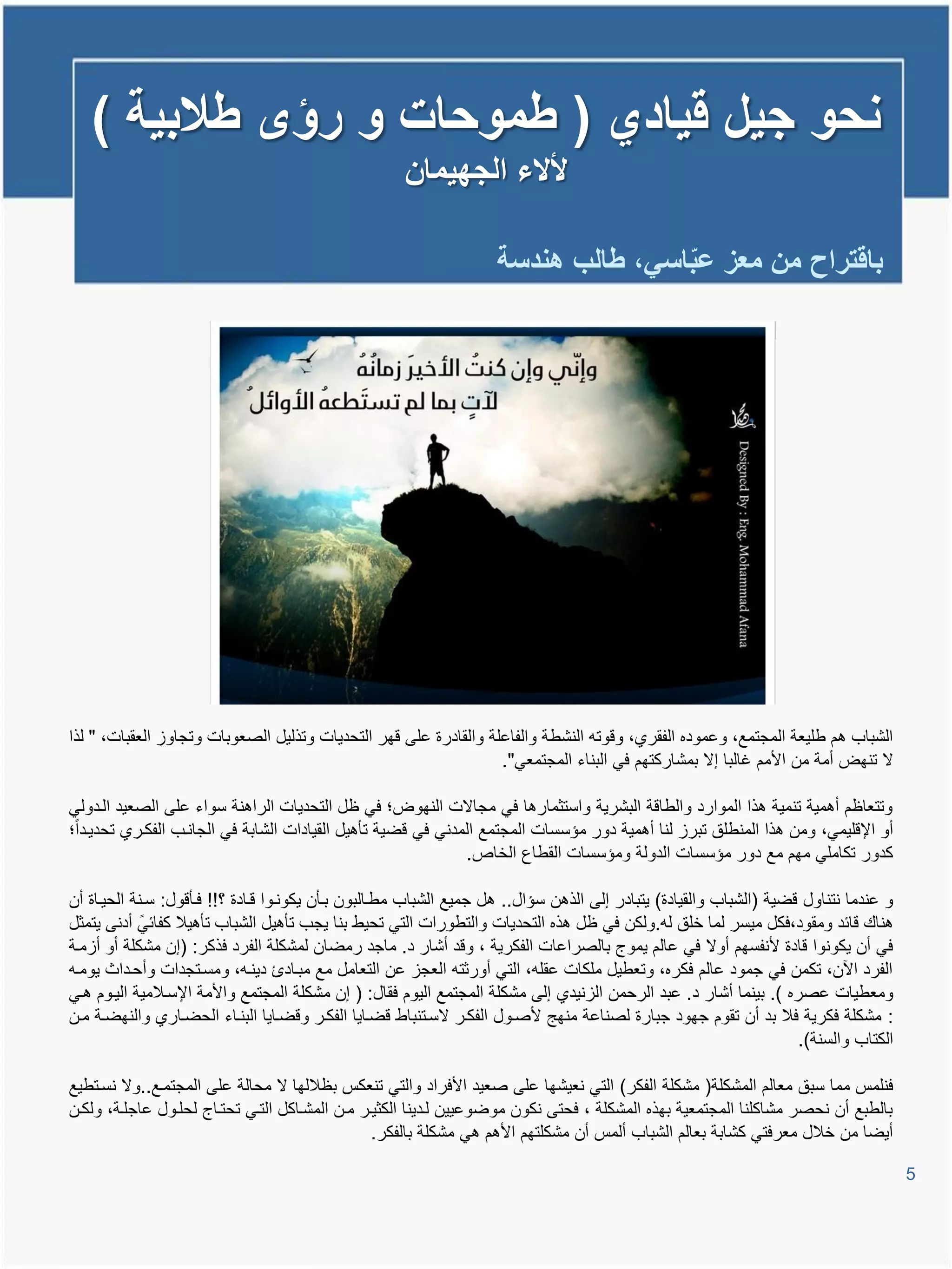 ‫نحو جٌل قٌادي ( طموحات و رؤى طالبٌة )‬
                                                     ‫ألالء الجهٌمان‬

                                                                    ‫باقتراح من معز عباسً، طالب هندسة‬
                                                                                   ‫ّ‬




‫الشباب تم طلٌعة المجتمع، وعموده الفقري، وووتم النشطة والفاعلة والقادرة على وهر التحدٌات وتذلٌل الصعوبات وتجاوا العقبات، " لذا‬
                                                                  ‫ال تنهض أمة من األمم غالبا إال بمشاركتهم فً البناء المجتمعً".‬

‫وتتعاظم أتمٌة تنمٌة تذا الموارد والطاوة البشرٌة واستثمارتا فً مجاالت النهوض؛ فً ظل التحدٌات الراتنة سواء على الصعٌد اليدولً‬
‫أو اإلولٌمً، ومن تذا المنطلق تبرا لنا أتمٌة دور مإسسات المجتمع المدنً فً وضٌة تؤتٌل القٌادات الشابة فً الجانيب الفكيري تحدٌيدا؛‬
                                                              ‫كدور تكاملً مهم مع دور مإسسات الدولة ومإسسات القطاع الخاص.‬

‫و عندما نتناول وضٌة (الشباب والقٌادة) ٌتبادر إلى الذتن سإال.. تل جمٌع الشباب مطيالبون بيؤن ٌكونيوا ويادة ؟!! فيؤوول: سينة الحٌياة أن‬
‫تناع وائد ومقود،فكل مٌسر لما خلق لم.ولكن فً ظل تذه التحدٌات والتطورات التً تحٌط بنا ٌجب تؤتٌل الشباب تؤتٌال كفائً أدنى ٌتمثل‬
‫فً أن ٌكونوا وادة ألنفسهم أوال فً عالم ٌموج بالصراعات الفكرٌة ، وود أشار د. ماجد رمضان لمشكلة الفرد فذكر: (إن مشكلة أو أامية‬
‫الفرد ا ن، تكمن فً جمود عالم فكره، وتعطٌل ملكات عقلم، التً أورثتم العجا عن التعامل مع مبياد دٌنيم، ومسيتجدات وأحيداث ٌوميم‬
‫ومعطٌات عصره ). بٌنما أشار د. عبد الرحمن الانٌدي إلى مشكلة المجتمع الٌوم فقال: ( إن مشكلة المجتمع واألمة اإلسيالمٌة الٌيوم تيً‬
‫: مشكلة فكرٌة فال بد أن تقوم جهود جبارة لصناعة منهج ألصيول الفكير السيتنباط وضياٌا الفكير ووضياٌا البنياء الحضياري والنهضية مين‬
                                                                                                                     ‫الكتاب والسنة).‬

‫فنلمة مما سبق معالم المشكلة( مشكلة الفكر) التً نعٌشها على صعٌد األفراد والتً تنعكة بظاللها ال محالة على المجتميع..وال نسيتطٌع‬
‫بالطبع أن نحصر مشاكلنا المجتمعٌة بهذه المشكلة ، فحتى نكون موضوعٌٌن ليدٌنا الكثٌير مين المشياكل التيً تحتياج لحليول عاجلية، ولكين‬
                                                 ‫أٌضا من خالل معرفتً كشابة بعالم الشباب ألمة أن مشكلتهم األتم تً مشكلة بالفكر.‬

                                                                                                                                       ‫5‬
 