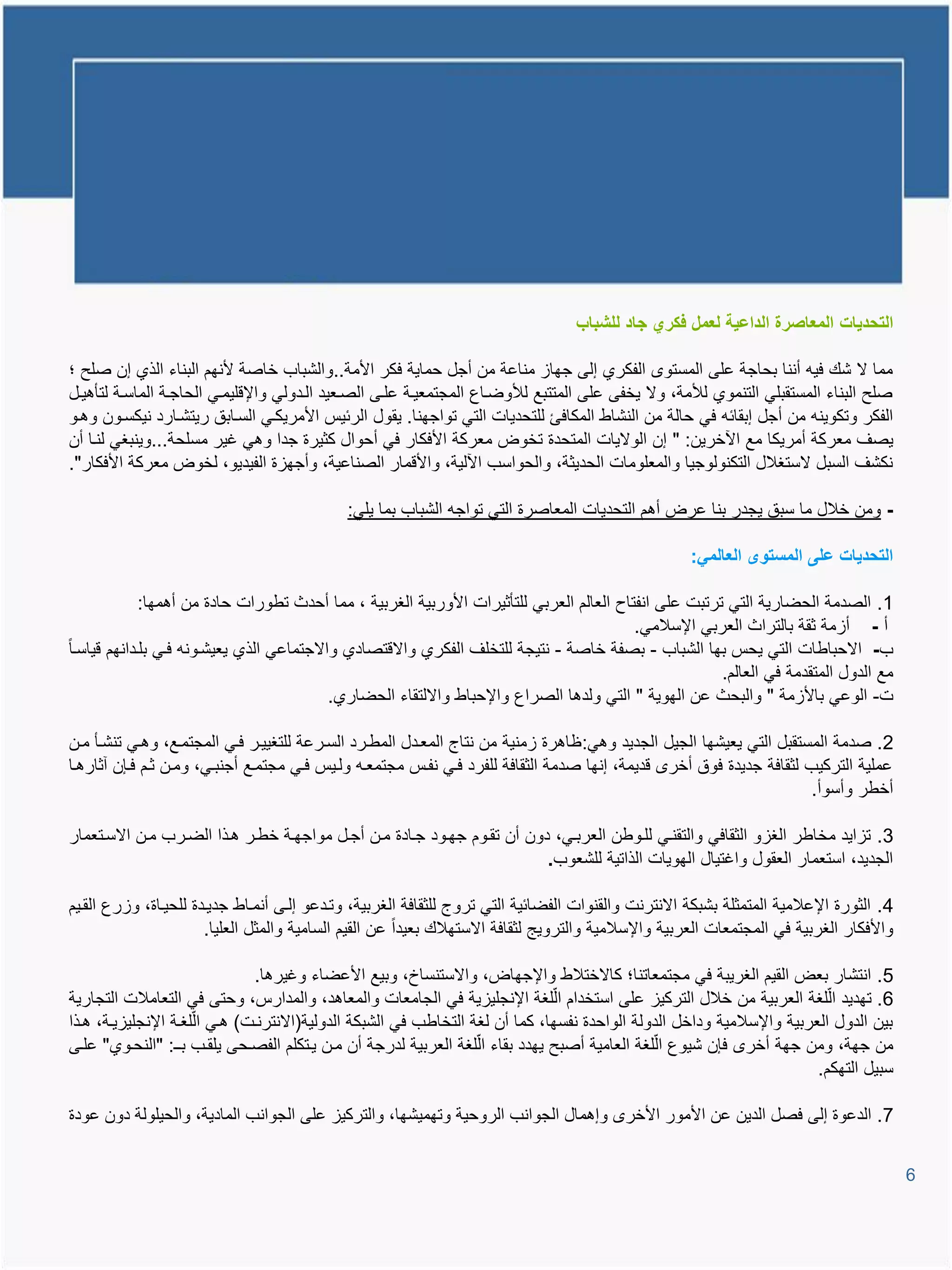 ‫التحدٌات المعاصرة الداعٌة لعمل فكري جاد للشباب‬

‫مما ال شع فٌم أننا بحاجة على المستو الفكري إلى جهاا مناعة من أجل حماٌة فكر األمة..والشباب خاصة ألنهم البناء الذي إن صلح ؛‬
‫صلح البناء المستقبلً التنموي لألمة، وال ٌخفى على المتتبع لألوضياع المجتمعٌية عليى الصيعٌد اليدولً واإلولٌميً الحاجية الماسية لتؤتٌيل‬
‫الفكر وتكوٌنم من أجل إبقائم فً حالة من النشاط المكافئ للتحدٌات التً تواجهنا. ٌقول الرئٌة األمرٌكيً السيابق رٌتشيارد نٌكسيون وتيو‬
‫ٌصا معركة أمرٌكا مع ا خرٌن: " إن الوالٌات المتحدة تخوض معركة األفكار فً أحوال كثٌرة جدا وتً غٌر مسلحة...وٌنبغً لنيا أن‬
‫نكشا السبل الستغالل التكنولوجٌا والمعلومات الحدٌثة، والحواسب ا لٌة، واألومار الصناعٌة، وأجهاة الفٌدٌو، لخوض معركة األفكار".‬

                                             ‫- ومن خالل ما سبق ٌجدر بنا عرض أتم التحدٌات المعاصرة التً تواجم الشباب بما ٌلً:‬

                                                                                                     ‫التحدٌات على المستوى العالمً:‬

             ‫1. الصدمة الحضارٌة التً ترتبت على انفتاح العالم العربً للتؤثٌرات األوربٌة الغربٌة ، مما أحدث تطورات حادة من أتمها:‬
                                                                                          ‫أ - أامة ثقة بالتراث العربً اإلسالمً.‬
‫ب- االحباطات التً ٌحة بها الشباب - بصفة خاصة - نتٌجة للتخلا الفكري واالوتصادي واالجتماعً الذي ٌعٌشيونم فيً بليدانهم وٌاسيا‬
                                                                                                       ‫مع الدول المتقدمة فً العالم.‬
                                           ‫ت- الوعً باألامة " والبحث عن الهوٌة " التً ولدتا الصراع واإلحباط وااللتقاء الحضاري.‬

‫2. صدمة المستقبل التً ٌعٌشها الجٌل الجدٌد وتً: ظاترة امنٌة من نتاج المعيدل المطيرد السيرعة للتغٌٌير فيً المجتميع، وتيً تنشيؤ مين‬
‫عملٌة التركٌب لثقافة جدٌدة فوق أخر ودٌمة، إنها صدمة الثقافة للفرد فيً نفية مجتمعيم وليٌة فيً مجتميع أجنبيً، ومين ثيم فيإن آثارتيا‬
                                                                                                                     ‫أخطر وأسوأ.‬

‫3. تااٌد مخاطر الغاو الثقافً والتقنيً لليوطن العربيً، دون أن تقيوم جهيود جيادة مين أجيل مواجهية خطير تيذا الضيرب مين االسيتعمار‬
                                                                         ‫الجدٌد، استعمار العقول واغتٌال الهوٌات الذاتٌة للشعوب.‬

‫4. الثورة اإلعالمٌة المتمثلة بشبكة االنترنت والقنوات الفضائٌة التً تروج للثقافة الغربٌة، وتيدعو إليى أنمياط جدٌيدة للحٌياة، وارع القيٌم‬
                       ‫واألفكار الغربٌة فً المجتمعات العربٌة واإلسالمٌة والتروٌج لثقافة االستهالع بعٌدا عن القٌم السامٌة والمثل العلٌا.‬

                                ‫5. انتشار بعض القٌم الغرٌبة فً مجتمعاتنا؛ كاالختالط واإلجهاض، واالستنساخ، وبٌع األعضاء وغٌرتا.‬
‫6. تهدٌد الّلغة العربٌة من خالل التركٌا على استخدام الّلغة اإلنجلٌاٌة فً الجامعات والمعاتد، والمدارة، وحتى فً التعامالت التجارٌة‬
‫بٌن الدول العربٌة واإلسالمٌة وداخل الدولة الواحدة نفسها، كما أن لغة التخاطب فً الشبكة الدولٌة(االنترنيت) تيً الّلغية اإلنجلٌاٌية، تيذا‬
‫من جهة، ومن جهة أخر فإن شٌوع الّلغة العامٌة أصبح ٌهدد بقاء الّلغة العربٌة لدرجة أن مين ٌيتكلم الفصيحى ٌلقيب بي : "النحيوي" عليى‬
                                                                                                                          ‫سبٌل التهكم.‬

‫7. الدعوة إلى فصل الدٌن عن األمور األخر وإتمال الجوانب الروحٌة وتهمٌشها، والتركٌا على الجوانب المادٌة، والحٌلولة دون عودة‬


                                                                                                                                          ‫6‬
 