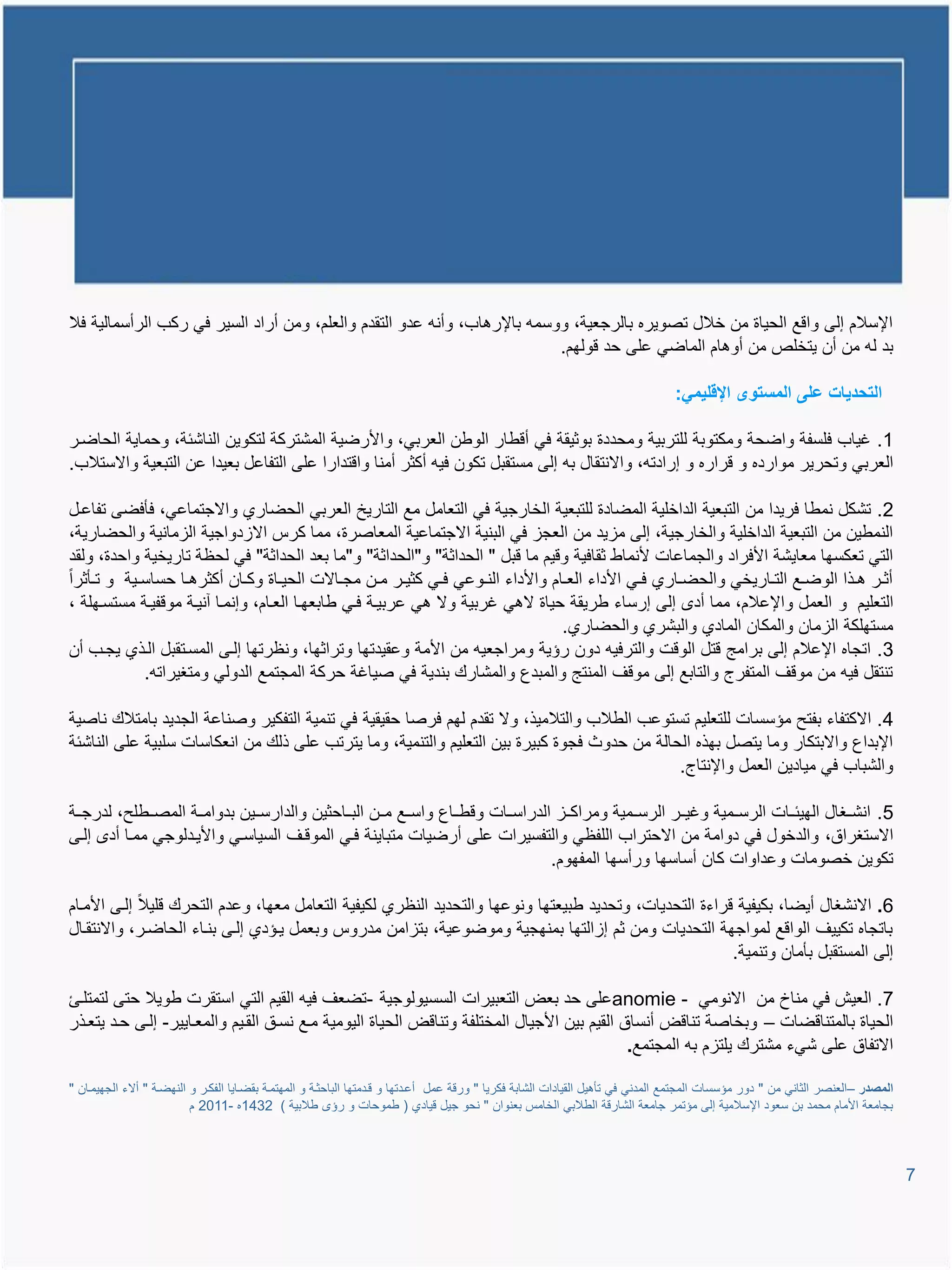 ‫اإلسالم إلى واوع الحٌاة من خالل تصوٌره بالرجعٌة، ووسمم باإلرتاب، وأنم عدو التقدم والعلم، ومن أراد السٌر فً ركب الرأسمالٌة فال‬
                                                                           ‫بد لم من أن ٌتخلص من أوتام الماضً على حد وولهم.‬

                                                                                                                                 ‫التحدٌات على المستوى اإلقلٌمً:‬

‫1. غٌاب فلسفة واضحة ومكتوبة للتربٌة ومحددة بوثٌقة فً أوطار الوطن العربً، واألرضٌة المشتركة لتكوٌن الناشئة، وحماٌة الحاضير‬
‫العربً وتحرٌر موارده و وراره و إرادتم، واالنتقال بم إلى مستقبل تكون فٌم أكثر أمنا واوتدارا على التفاعل بعٌدا عن التبعٌة واالستالب.‬

‫2. تشكل نمطا فرٌدا من التبعٌة الداخلٌة المضادة للتبعٌة الخارجٌة فً التعامل مع التارٌخ العربً الحضاري واالجتماعً، فؤفضى تفاعيل‬
‫النمطٌن من التبعٌة الداخلٌة والخارجٌة، إلى ماٌد من العجا فً البنٌة االجتماعٌة المعاصرة، مما كرة االادواجٌة الامانٌة والحضارٌة،‬
‫التً تعكسها معاٌشة األفراد والجماعات ألنماط ثقافٌة ووٌم ما وبل " الحداثة" و"الحداثة" و"ما بعد الحداثة" فً لحظة تارٌخٌة واحدة، ولقد‬
‫أثيير تييذا الوضييع التييارٌخً والحضيياري فييً األداء العييام واألداء النييوعً فييً كثٌيير ميين مجيياالت الحٌيياة وكييان أكثرتييا حساسييٌة و تييؤثرا‬
‫التعلٌم و العمل واإلعالم، مما أد إلى إرساء طرٌقة حٌاة التً غربٌة وال تً عربٌية فيً طابعهيا العيام، وإنميا آنٌية مووفٌية مستسيهلة ،‬
                                                                                         ‫مستهلكة الامان والمكان المادي والبشري والحضاري.‬
‫3. اتجاه اإلعالم إلى برامج وتل الووت والترفٌم دون رإٌة ومراجعٌم من األمة وعقٌدتها وتراثها، ونظرتها إليى المسيتقبل اليذي ٌجيب أن‬
              ‫تنتقل فٌم من مووا المتفرج والتابع إلى مووا المنتج والمبدع والمشارع بندٌة فً صٌاغة حركة المجتمع الدولً ومتغٌراتم.‬

‫4. االكتفاء بفتح مإسسات للتعلٌم تستوعب الطالب والتالمٌذ، وال تقدم لهم فرصا حقٌقٌة فً تنمٌة التفكٌر وصناعة الجدٌد بامتالع ناصٌة‬
‫اإلبداع واالبتكار وما ٌتصل بهذه الحالة من حدوث فجوة كبٌرة بٌن التعلٌم والتنمٌة، وما ٌترتب على ذلع من انعكاسات سلبٌة على الناشئة‬
                                                                                             ‫والشباب فً مٌادٌن العمل واإلنتاج.‬

‫5. انشييغال الهٌئييات الرسييمٌة وغٌيير الرسييمٌة ومراكييا الدراسييات ووطيياع واسييع ميين البيياحثٌن والدارسييٌن بدواميية المصييطلح، لدرجيية‬
‫االستغراق، والدخول فً دوامة من االحتراب اللفظً والتفسٌرات على أرضٌات متباٌنة فيً الموويا السٌاسيً واألٌيدلوجً مميا أد إليى‬
                                                                                 ‫تكوٌن خصومات وعداوات كان أساسها ورأسها المفهوم.‬

‫6. االنشغال أٌضا، بكٌفٌة وراءة التحدٌات، وتحدٌد طبٌعتها ونوعها والتحدٌد النظري لكٌفٌة التعامل معها، وعدم التحرع ولٌال إليى األميام‬
‫باتجاه تكٌٌا الواوع لمواجهة التحدٌات ومن ثم إاالتها بمنهجٌة وموضوعٌة، بتاامن مدروة وبعمل ٌيإدي إليى بنياء الحاضير، واالنتقيال‬
                                                                                                         ‫إلى المستقبل بؤمان وتنمٌة.‬

‫7. العٌش فً مناخ من االنومً - ‪anomie‬على حد بعض التعبٌرات السسٌولوجٌة -تضعا فٌم القٌم التً استقرت طوٌال حتى لتمتليئ‬
‫الحٌاة بالمتناوضات – وبخاصة تناوض أنساق القٌم بٌن األجٌال المختلفة وتناوض الحٌاة الٌومٌة ميع نسيق القيٌم والمعياٌٌر- إليى حيد ٌتعيذر‬
                                                                                              ‫االتفاق على شًء مشترع ٌلتام بم المجتمع.‬

‫المصدر –العنصر الثانً من " دور مإسسات المجتمع المدنً فً تؤتٌل القٌادات الشابة فكرٌا " وروة عمل أعيدتها و ويدمتها الباحثية و المهتمية بقضياٌا الفكير و النهضية " أالء الجهٌميان "‬
                           ‫بجامعة األمام محمد بن سعود اإلسالمٌة إلى مإتمر جامعة الشاروة الطالبً الخامة بعنوان " نحو جٌل وٌادي ( طموحات و رإ طالبٌة ) 2341ه -1102 م‬



                                                                                                                                                                                   ‫7‬
 