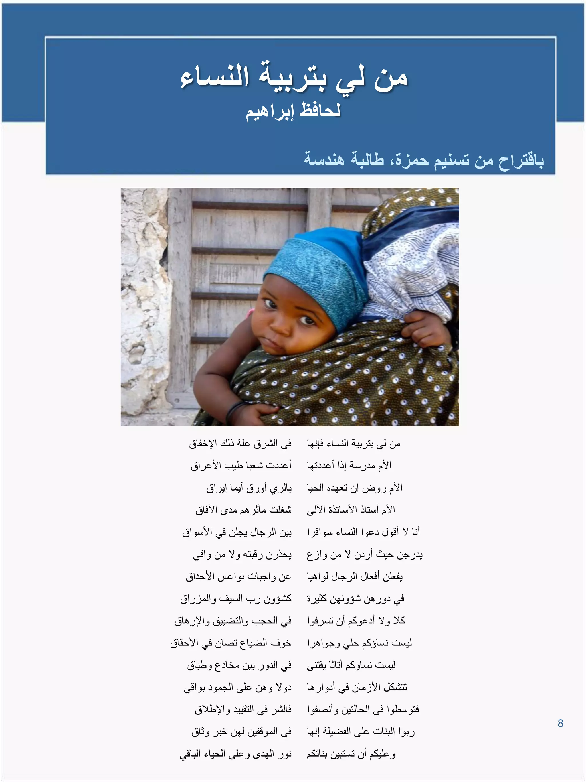 ‫من لً بتربٌة النساء‬
                  ‫لحافظ إبراهٌم‬

                                 ‫باقتراح من تسنٌم حمزة، طالبة هندسة‬




    ‫فً الشرق علة ذلع اإلخفاق‬     ‫من لً بتربٌة النساء فإنها‬
    ‫أعددت شعبا طٌب األعراق‬       ‫األم مدرسة إذا أعددتها‬
        ‫بالري أورق أٌما إٌراق‬    ‫األم روض إن تعهده الحٌا‬
     ‫شغلت مآثرتم مد ا فاق‬        ‫األم أستاذ األساتذة األلى‬
  ‫بٌن الرجال ٌجلن فً األسواق‬     ‫أنا ال أوول دعوا النساء سوافرا‬
     ‫ٌحذرن روبتم وال من واوً‬     ‫ٌدرجن حٌث أردن ال من وااع‬
   ‫عن واجبات نواعة األحداق‬       ‫ٌفعلن أفعال الرجال لواتٌا‬
  ‫كشإون رب السٌا والماراق‬        ‫فً دورتن شإونهن كثٌرة‬
‫فً الحجب والتضٌٌق واإلرتاق‬       ‫كال وال أدعوكم أن تسرفوا‬
‫خوا الضٌاع تصان فً األحقاق‬       ‫لٌست نساإكم حلً وجواترا‬
   ‫فً الدور بٌن مخادع وطباق‬      ‫لٌست نساإكم أثاثا ٌقتنى‬
   ‫دوال وتن على الجمود بواوً‬     ‫تتشكل األامان فً أدوارتا‬
     ‫فالشر فً التقٌٌد واإلطالق‬   ‫فتوسطوا فً الحالتٌن وأنصفوا‬
                                                                      ‫8‬
    ‫فً المووفٌن لهن خٌر وثاق‬     ‫ربوا البنات على الفضٌلة إنها‬
  ‫نور الهد وعلى الحٌاء الباوً‬    ‫وعلٌكم أن تستبٌن بناتكم‬
 