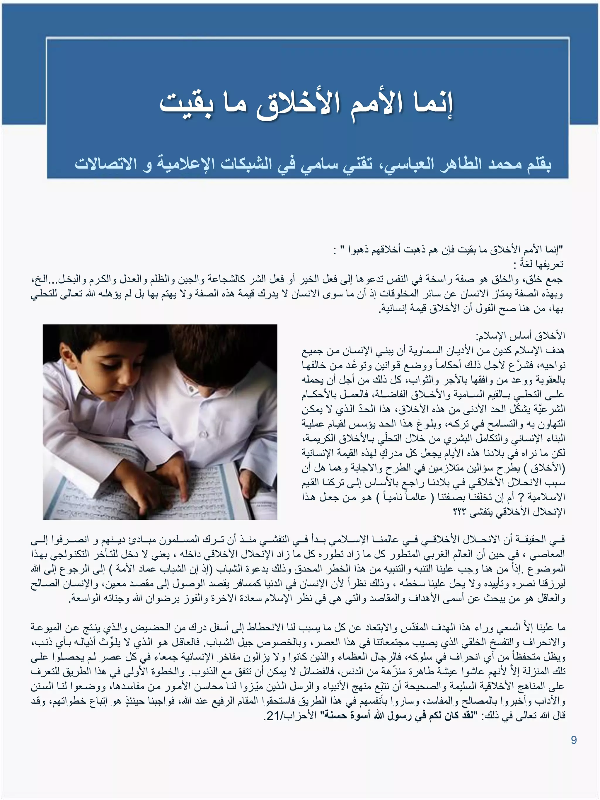 ‫إنما األمم األخالق ما بقٌت‬
             ‫بقلم محمد الطاهر العباسً، تقنً سامً فً الشبكات اإلعالمٌة و االتصاالت‬



                                                                             ‫"إنما األمم األخالق ما بقٌت فإن تم ذتبت أخالوهم ذتبوا " :‬
                                                                                                                          ‫تعرٌفها لغة :‬
‫جمع خلق، والخلق تو صفة راسخة فً النفة تدعوتا إلى فعل الخٌر أو فعل الشر كالشجاعة والجبن والظلم والعيدل والكيرم والبخيل...اليخ،‬
‫وبهذه الصفة ٌمتاا االنسان عن سائر المخلووات إذ أن ما سو االنسان ال ٌدرع وٌمة تذه الصفة وال ٌهتم بها بل لم ٌإتليم هللا تعيالى للتحليً‬
                                                                                         ‫بها، من تنا صح القول أن األخالق وٌمة إنسانٌة.‬

                                                                                                                                        ‫األخالق أساة اإلسالم:‬
                                                                                 ‫تدا اإلسالم كدٌن مين األدٌيان السيماوٌة أن ٌبنيً اإلنسيان مين جمٌيع‬
                                                                                 ‫نواحٌم، فشيرَّ ع ألجيل ذليع أحكاميا ووضيع ويوانٌن وتوعَّيد مين خالفهيا‬
                                                                                 ‫بالعقوبة ووعد من وافقها باألجر والثواب، كل ذلع من أجل أن ٌحملم‬
                                                                                 ‫عليييى التحليييً بيييالقٌم السيييامٌة واألخيييالق الفاضيييلة، فالعميييل باألحكيييام‬
                                                                                                     ‫ّ‬
                                                                                 ‫الشرعٌَّة ٌشكل الحد األدنى من تذه األخالق، تذا الحيد اليذي ال ٌمكين‬‫ّ‬
                                                                                 ‫التهاون بم والتسيامح فيً تركيم، وبليوا تيذا الحيد ٌإسية لقٌيام عملٌية‬
                                                                                 ‫البناء اإلنسانً والتكامل البشري من خالل التحلًّ بياألخالق الكرٌمية،‬
                                                                                 ‫لكن ما نراه فً بالدنا تذه األٌام ٌجعل كل مدرع لهذه القٌمة اإلنسانٌة‬
                                                                                 ‫(األخالق ) ٌطرح سإالٌن متالامٌن فً الطرح واالجابة وتما تل أن‬
                                                                                 ‫سييبب االنحييالل األخالوييً فييً بالدنييا راجييع باألسيياة إلييى تركنييا القييٌم‬
                                                                                 ‫االسييالمٌة ? أم إن تخلفنييا بصييفتنا ( عالمييا نامٌييا ) تييو ميين جعييل تييذا‬
                                                                                                                                 ‫اإلنحالل األخالوً ٌتفشى ؟؟؟‬

‫فيييً الحقٌقييية أن االنحيييالل األخالويييً فيييً عالمنيييا اإلسيييالمً بيييدأ فيييً التفشيييً منيييذ أن تيييرع المسيييلمون مبييياد دٌييينهم و انصيييرفوا إليييى‬
‫المعاصً ، فً حٌن أن العالم الغربً المتطور كل ما ااد تطوره كل ما ااد اإلنحالل األخالوً داخلم ، ٌعنً ال دخل للتيؤخر التكنيولجً بهيذا‬
‫الموضوع .إذا من تنا وجب علٌنا التنبم والتنبٌم من تذا الخطر المحدق وذلع بدعوة الشباب (إذ إن الشباب عماد األمة ) إلى الرجوع إلى هللا‬
‫لٌراونا نصره وتؤٌٌده وال ٌحل علٌنا سخطم ، وذلع نظرا ألن اإلنسان فً الدنٌا كمسافر ٌقصد الوصول إلى مقصيد معيٌن، واإلنسيان الصيالح‬
           ‫والعاول تو من ٌبحث عن أسمى األتداا والمقاصد والتً تً فً نظر اإلسالم سعادة االخرة والفوا برضوان هللا وجناتم الواسعة.‬

‫ما علٌنا إالَّ السعً وراء تذا الهدا المقدّة واالبتعاد عن كل ما ٌسبب لنا االنحطاط إلى أسفل درع من الحضيٌض واليذي ٌنيتج عين المٌوعية‬
‫واالنحراا والتفسخ الخلقً الذي ٌصٌب مجتمعاتنا فً تذا العصر، وبالخصوص جٌل الشيباب. فالعاويل تيو اليذي ال ٌليوِّ ث أذٌاليم بيؤي ذنيب،‬
‫وٌظل متحفظا من أي انحراا فً سلوكم، فالرجال العظماء والذٌن كانوا وال ٌاالون مفاخر اإلنسانٌة جمعاء فً كل عصر ليم ٌحصيلوا عليى‬
‫تلع المنالة إالَّ ألنهم عاشوا عٌشة طاترة مناتة من الدنة، فالفضائل ال ٌمكن أن تتفق مع الذنوب. والخطوة األولى فً تذا الطرٌق للتعرا‬
                                                                                                ‫ّ‬
‫على المناتج األخالوٌة السلٌمة والصحٌحة أن نتبّع منهج األنبٌاء والرسل اليذٌن مٌّياوا لنيا محاسين األميور مين مفاسيدتا، ووضيعوا لنيا السينن‬
‫وا داب وأخبروا بالمصالح والمفاسد، وساروا بؤنفسهم فً تذا الطرٌق فاستحقوا المقام الرفٌع عند هللا، فواجبنا حٌنئذ تو إتباع خطواتهم، وويد‬
                                                               ‫وال هللا تعالى فً ذلع: "لقد كان لكم فً رسول هللا أسوة حسنة" األحااب/12.‬
                                                                                                                                                                       ‫9‬
 