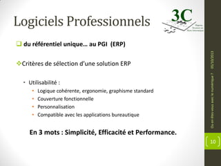 Logiciels Professionnels

• Utilisabilité :
•
•
•
•

Logique cohérente, ergonomie, graphisme standard
Couverture fonctionnelle
Personnalisation
Compatible avec les applications bureautique

Ou en êtes-vous avec le numérique ?

Critères de sélection d’une solution ERP

05/10/2013

 du référentiel unique… au PGI (ERP)

En 3 mots : Simplicité, Efficacité et Performance.
10

 