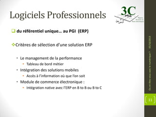 Logiciels Professionnels

• Le management de la performance
• Tableau de bord métier

• Intégration des solutions mobiles
• Accès à l’information où que l’on soit

• Module de commerce électronique :
• Intégration native avec l’ERP en B to B ou B to C

Ou en êtes-vous avec le numérique ?

Critères de sélection d’une solution ERP

05/10/2013

 du référentiel unique… au PGI (ERP)

11

 