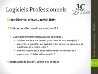 Logiciels Professionnels

• Questions fondamentales, quelles solutions …
• convient le mieux aux besoins particuliers de mon entreprise ?
• peuvent être adaptées aux évolutions des besoins de la manière la
plus flexible et la moins chère ?
• améliore les processus et les performances de l’entreprise ?
• apporte une véritable valeur ajoutée ?

Expression de besoin, cahier des charges

Ou en êtes-vous avec le numérique ?

Critères de sélection d’une solution ERP

05/10/2013

 du référentiel unique… au PGI (ERP)

13

 