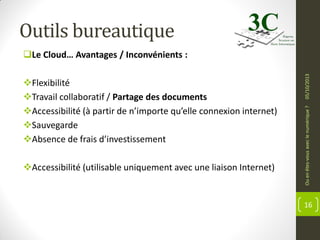 Outils bureautique

Accessibilité (utilisable uniquement avec une liaison Internet)

Ou en êtes-vous avec le numérique ?

Flexibilité
Travail collaboratif / Partage des documents
Accessibilité (à partir de n’importe qu’elle connexion internet)
Sauvegarde
Absence de frais d’investissement

05/10/2013

Le Cloud… Avantages / Inconvénients :

16

 
