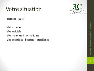 Votre situation

Ou en êtes-vous avec le numérique ?

Votre métier
Vos logiciels
Vos matériels informatiques
Vos questions - besoins – problèmes

05/10/2013

TOUR DE TABLE

2

 