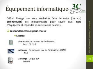  Les fondamentaux pour choisir
 Critères :
Processeur : le cerveau de l'ordinateur.
Intel : i3, i5, i7
Mémoire : La mémoire vive de l'ordinateur. (RAM)
4 Go
Stockage : Disque dur.
500 Go

Ou en êtes-vous avec le numérique ?

Définir l'usage que vous souhaitez faire de votre (ou vos)
ordinateur(s) est indispensable pour savoir quel type
d'équipement répondra le mieux à vos besoins.

05/10/2013

Équipement informatique

24

 