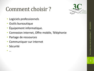 Logiciels professionnels
Outils bureautique
Équipement informatique.
Connexion internet, Offre mobile, Téléphonie
Partage de ressources
Communiquer sur internet
Sécurité

• …

Ou en êtes-vous avec le numérique ?

•
•
•
•
•
•
•

05/10/2013

Comment choisir ?

3

 