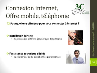  Installation sur site
•

Connexion des différents périphériques de l’entreprise

 l'assistance technique dédiée
• spécialement dédié aux abonnés professionnels

Ou en êtes-vous avec le numérique ?

 Pourquoi une offre pro pour vous connecter à internet ?

05/10/2013

Connexion internet,
Offre mobile, téléphonie

30

 