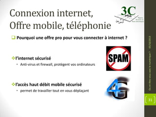l’internet sécurisé
• Anti-virus et firewall, protègent vos ordinateurs

l’accès haut débit mobile sécurisé
• permet de travailler tout en vous déplaçant

Ou en êtes-vous avec le numérique ?

 Pourquoi une offre pro pour vous connecter à internet ?

05/10/2013

Connexion internet,
Offre mobile, téléphonie

31

 
